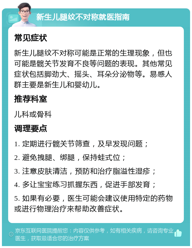 新生儿腿纹不对称就医指南 常见症状 新生儿腿纹不对称可能是正常的生理现象，但也可能是髋关节发育不良等问题的表现。其他常见症状包括脚劲大、摇头、耳朵分泌物等。易感人群主要是新生儿和婴幼儿。 推荐科室 儿科或骨科 调理要点 1. 定期进行髋关节筛查，及早发现问题； 2. 避免拽腿、绑腿，保持蛙式位； 3. 注意皮肤清洁，预防和治疗脂溢性湿疹； 4. 多让宝宝练习抓握东西，促进手部发育； 5. 如果有必要，医生可能会建议使用特定的药物或进行物理治疗来帮助改善症状。