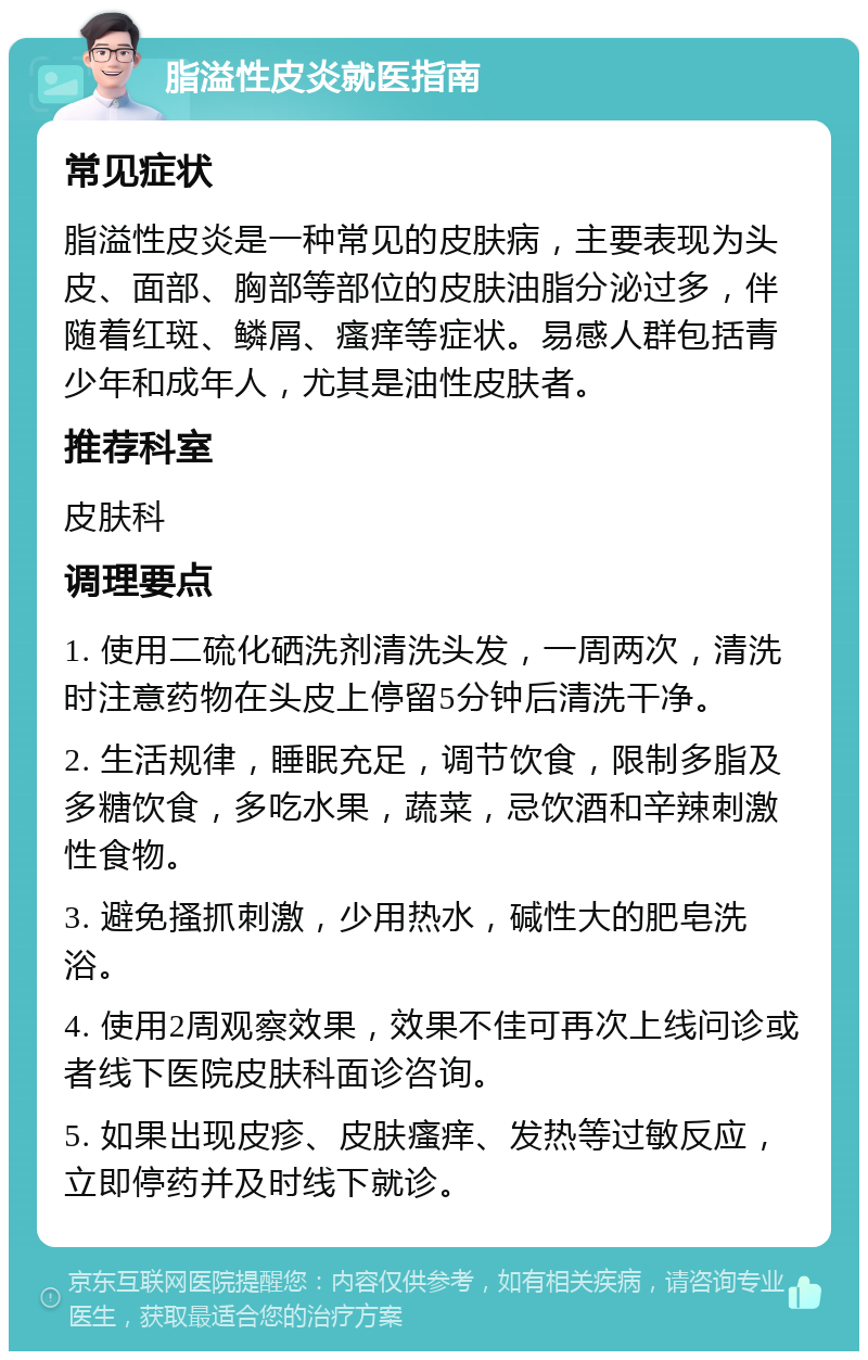 脂溢性皮炎就医指南 常见症状 脂溢性皮炎是一种常见的皮肤病，主要表现为头皮、面部、胸部等部位的皮肤油脂分泌过多，伴随着红斑、鳞屑、瘙痒等症状。易感人群包括青少年和成年人，尤其是油性皮肤者。 推荐科室 皮肤科 调理要点 1. 使用二硫化硒洗剂清洗头发，一周两次，清洗时注意药物在头皮上停留5分钟后清洗干净。 2. 生活规律，睡眠充足，调节饮食，限制多脂及多糖饮食，多吃水果，蔬菜，忌饮酒和辛辣刺激性食物。 3. 避免搔抓刺激，少用热水，碱性大的肥皂洗浴。 4. 使用2周观察效果，效果不佳可再次上线问诊或者线下医院皮肤科面诊咨询。 5. 如果出现皮疹、皮肤瘙痒、发热等过敏反应，立即停药并及时线下就诊。