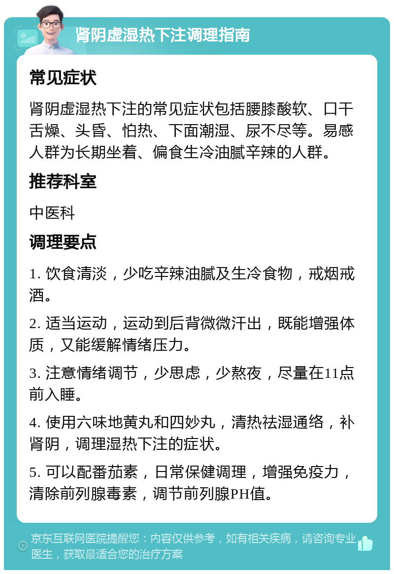 肾阴虚湿热下注调理指南 常见症状 肾阴虚湿热下注的常见症状包括腰膝酸软、口干舌燥、头昏、怕热、下面潮湿、尿不尽等。易感人群为长期坐着、偏食生冷油腻辛辣的人群。 推荐科室 中医科 调理要点 1. 饮食清淡，少吃辛辣油腻及生冷食物，戒烟戒酒。 2. 适当运动，运动到后背微微汗出，既能增强体质，又能缓解情绪压力。 3. 注意情绪调节，少思虑，少熬夜，尽量在11点前入睡。 4. 使用六味地黄丸和四妙丸，清热祛湿通络，补肾阴，调理湿热下注的症状。 5. 可以配番茄素，日常保健调理，增强免疫力，清除前列腺毒素，调节前列腺PH值。