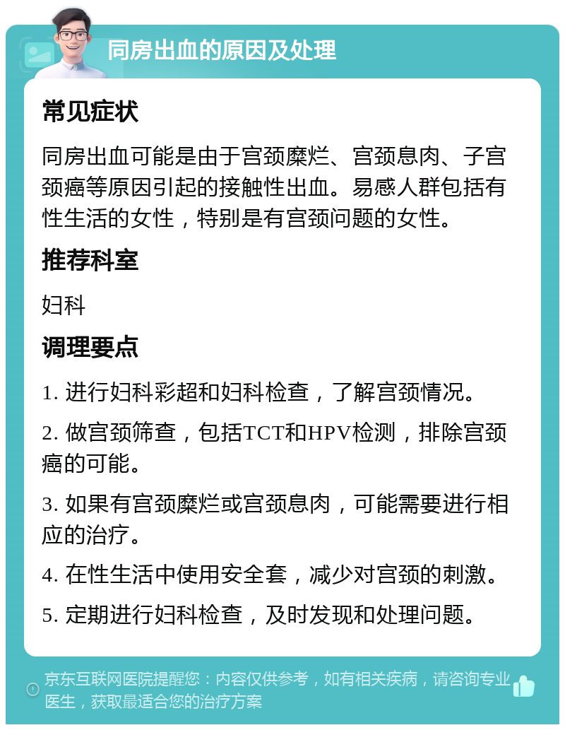 同房出血的原因及处理 常见症状 同房出血可能是由于宫颈糜烂、宫颈息肉、子宫颈癌等原因引起的接触性出血。易感人群包括有性生活的女性，特别是有宫颈问题的女性。 推荐科室 妇科 调理要点 1. 进行妇科彩超和妇科检查，了解宫颈情况。 2. 做宫颈筛查，包括TCT和HPV检测，排除宫颈癌的可能。 3. 如果有宫颈糜烂或宫颈息肉，可能需要进行相应的治疗。 4. 在性生活中使用安全套，减少对宫颈的刺激。 5. 定期进行妇科检查，及时发现和处理问题。