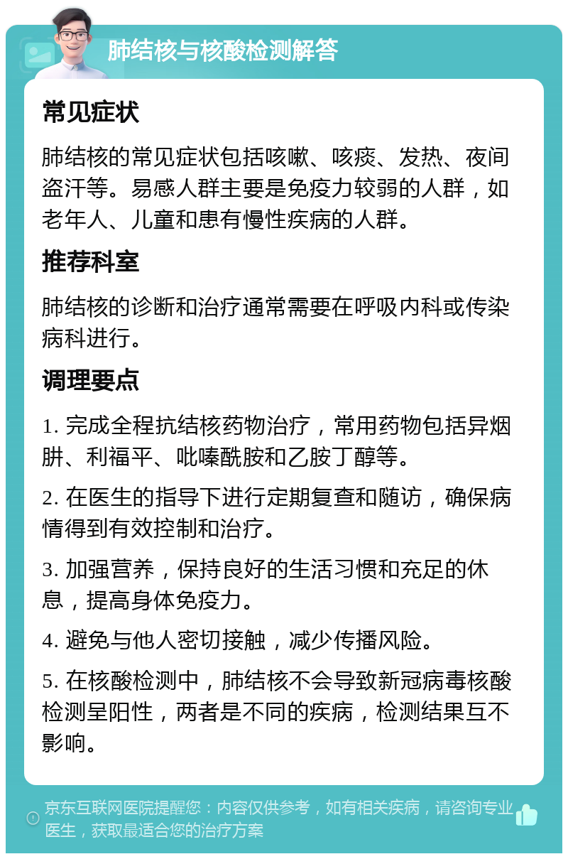 肺结核与核酸检测解答 常见症状 肺结核的常见症状包括咳嗽、咳痰、发热、夜间盗汗等。易感人群主要是免疫力较弱的人群，如老年人、儿童和患有慢性疾病的人群。 推荐科室 肺结核的诊断和治疗通常需要在呼吸内科或传染病科进行。 调理要点 1. 完成全程抗结核药物治疗，常用药物包括异烟肼、利福平、吡嗪酰胺和乙胺丁醇等。 2. 在医生的指导下进行定期复查和随访，确保病情得到有效控制和治疗。 3. 加强营养，保持良好的生活习惯和充足的休息，提高身体免疫力。 4. 避免与他人密切接触，减少传播风险。 5. 在核酸检测中，肺结核不会导致新冠病毒核酸检测呈阳性，两者是不同的疾病，检测结果互不影响。