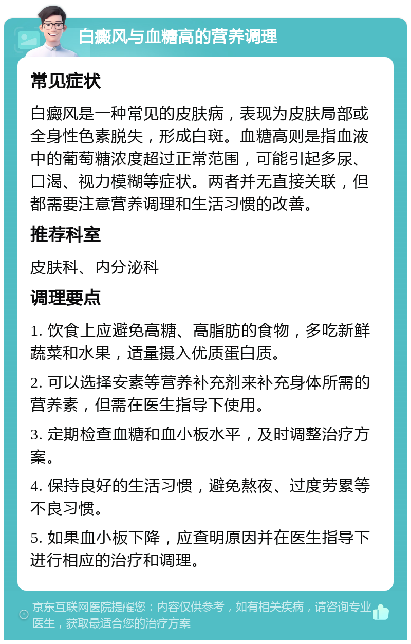 白癜风与血糖高的营养调理 常见症状 白癜风是一种常见的皮肤病，表现为皮肤局部或全身性色素脱失，形成白斑。血糖高则是指血液中的葡萄糖浓度超过正常范围，可能引起多尿、口渴、视力模糊等症状。两者并无直接关联，但都需要注意营养调理和生活习惯的改善。 推荐科室 皮肤科、内分泌科 调理要点 1. 饮食上应避免高糖、高脂肪的食物，多吃新鲜蔬菜和水果，适量摄入优质蛋白质。 2. 可以选择安素等营养补充剂来补充身体所需的营养素，但需在医生指导下使用。 3. 定期检查血糖和血小板水平，及时调整治疗方案。 4. 保持良好的生活习惯，避免熬夜、过度劳累等不良习惯。 5. 如果血小板下降，应查明原因并在医生指导下进行相应的治疗和调理。