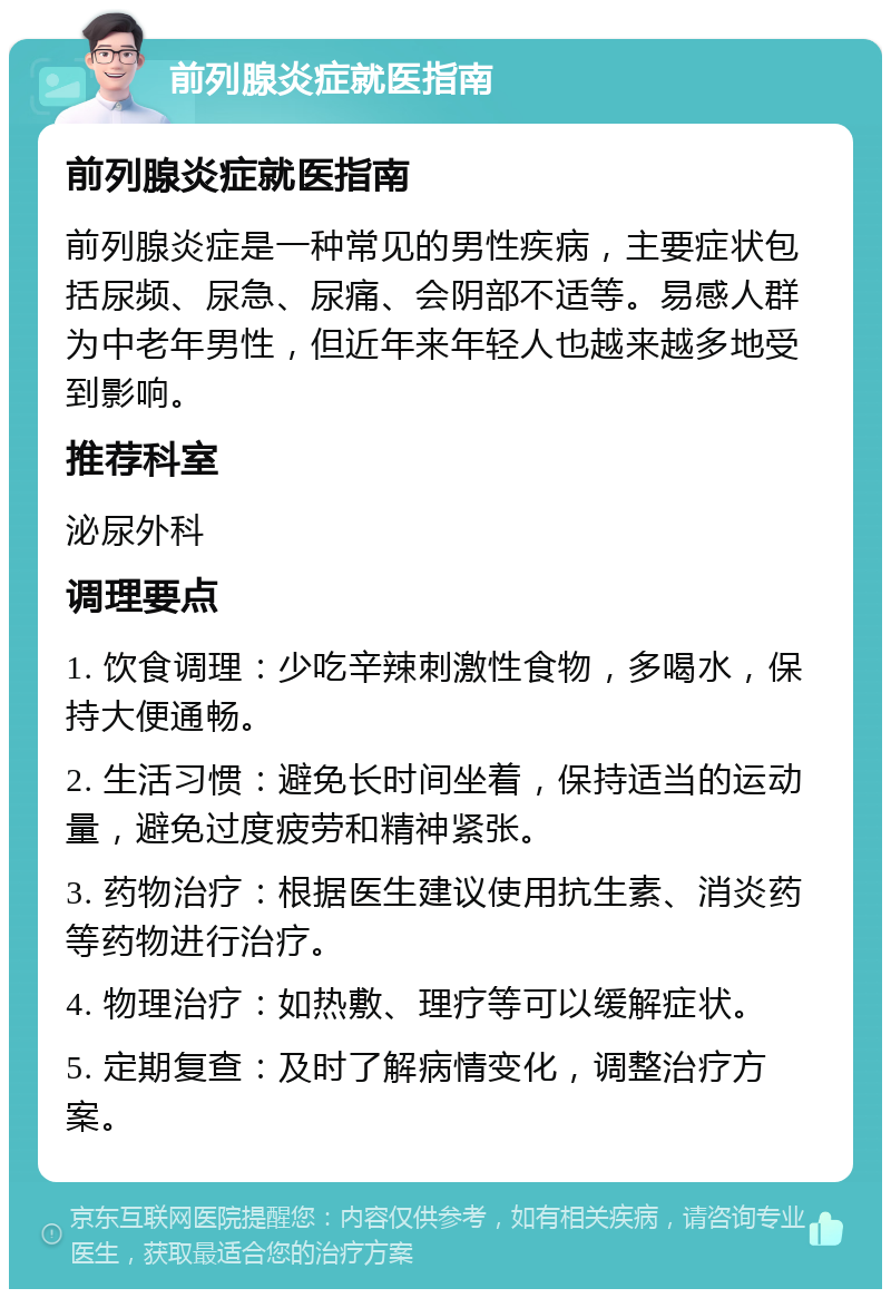 前列腺炎症就医指南 前列腺炎症就医指南 前列腺炎症是一种常见的男性疾病，主要症状包括尿频、尿急、尿痛、会阴部不适等。易感人群为中老年男性，但近年来年轻人也越来越多地受到影响。 推荐科室 泌尿外科 调理要点 1. 饮食调理：少吃辛辣刺激性食物，多喝水，保持大便通畅。 2. 生活习惯：避免长时间坐着，保持适当的运动量，避免过度疲劳和精神紧张。 3. 药物治疗：根据医生建议使用抗生素、消炎药等药物进行治疗。 4. 物理治疗：如热敷、理疗等可以缓解症状。 5. 定期复查：及时了解病情变化，调整治疗方案。