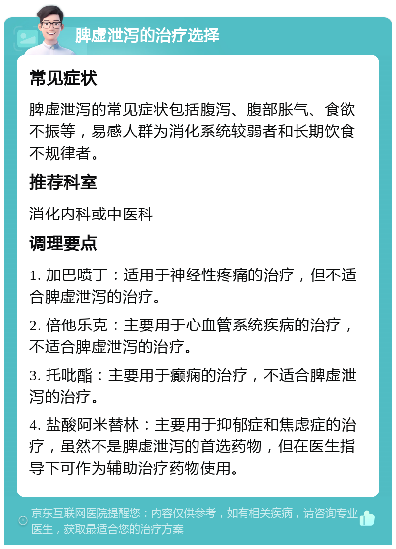 脾虚泄泻的治疗选择 常见症状 脾虚泄泻的常见症状包括腹泻、腹部胀气、食欲不振等，易感人群为消化系统较弱者和长期饮食不规律者。 推荐科室 消化内科或中医科 调理要点 1. 加巴喷丁：适用于神经性疼痛的治疗，但不适合脾虚泄泻的治疗。 2. 倍他乐克：主要用于心血管系统疾病的治疗，不适合脾虚泄泻的治疗。 3. 托吡酯：主要用于癫痫的治疗，不适合脾虚泄泻的治疗。 4. 盐酸阿米替林：主要用于抑郁症和焦虑症的治疗，虽然不是脾虚泄泻的首选药物，但在医生指导下可作为辅助治疗药物使用。