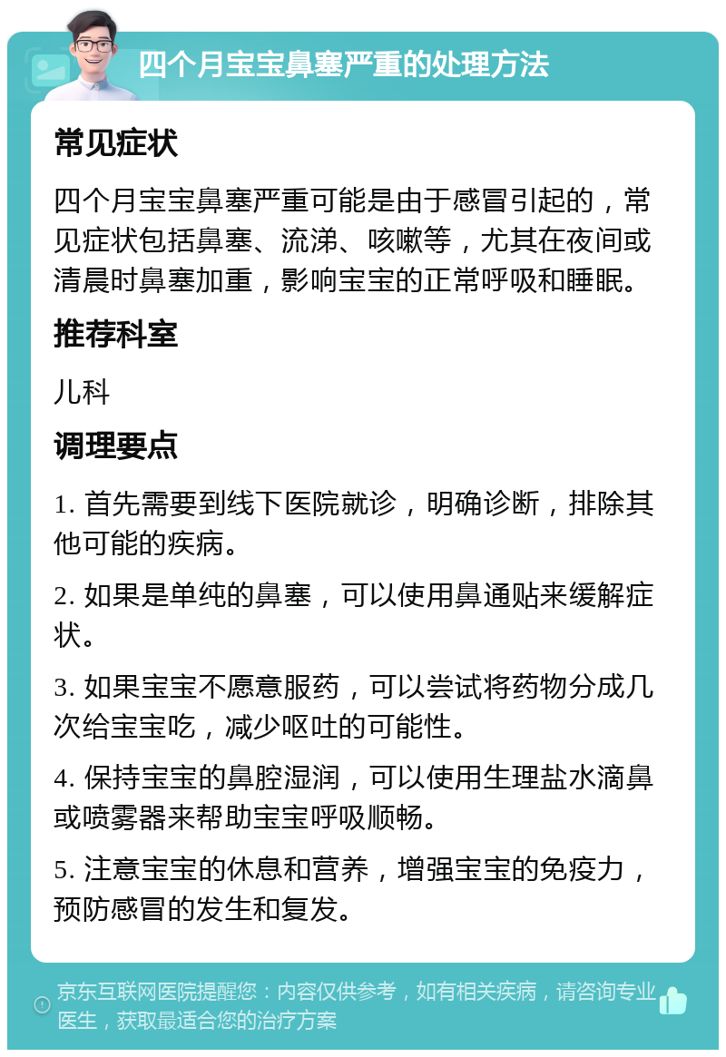 四个月宝宝鼻塞严重的处理方法 常见症状 四个月宝宝鼻塞严重可能是由于感冒引起的，常见症状包括鼻塞、流涕、咳嗽等，尤其在夜间或清晨时鼻塞加重，影响宝宝的正常呼吸和睡眠。 推荐科室 儿科 调理要点 1. 首先需要到线下医院就诊，明确诊断，排除其他可能的疾病。 2. 如果是单纯的鼻塞，可以使用鼻通贴来缓解症状。 3. 如果宝宝不愿意服药，可以尝试将药物分成几次给宝宝吃，减少呕吐的可能性。 4. 保持宝宝的鼻腔湿润，可以使用生理盐水滴鼻或喷雾器来帮助宝宝呼吸顺畅。 5. 注意宝宝的休息和营养，增强宝宝的免疫力，预防感冒的发生和复发。