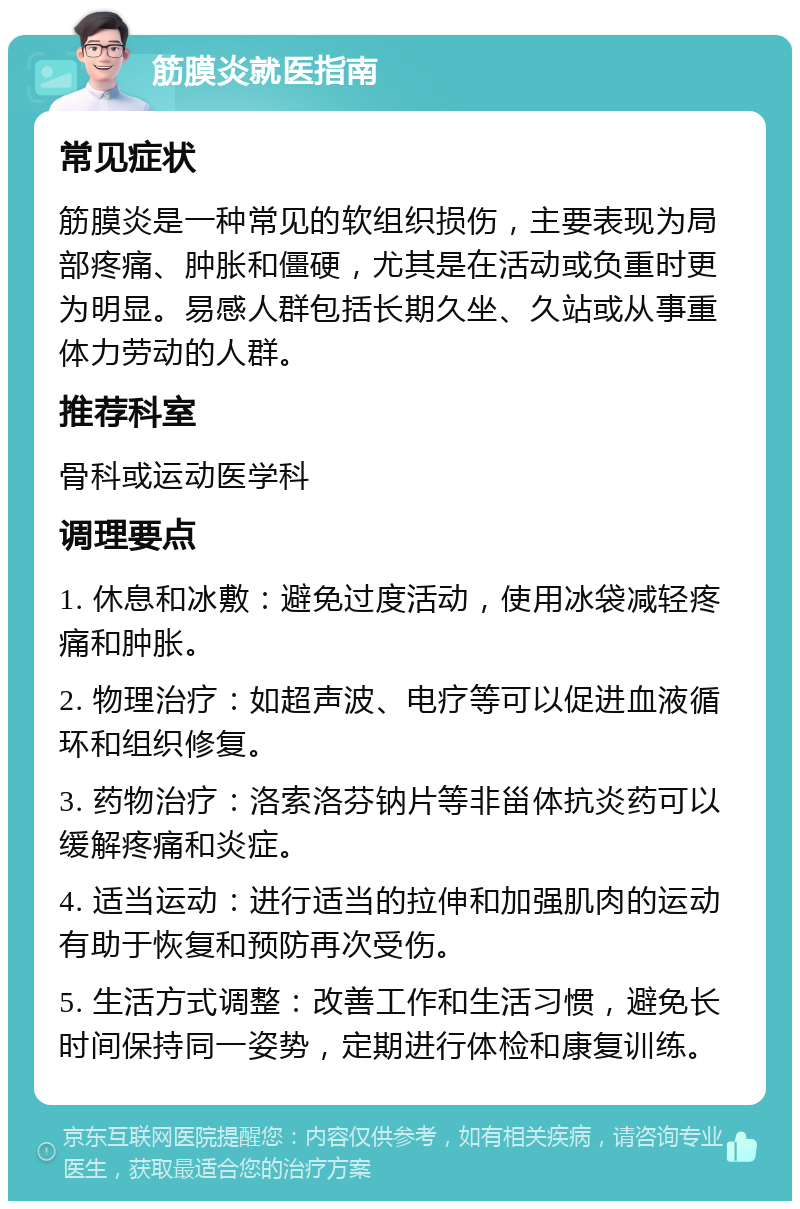 筋膜炎就医指南 常见症状 筋膜炎是一种常见的软组织损伤，主要表现为局部疼痛、肿胀和僵硬，尤其是在活动或负重时更为明显。易感人群包括长期久坐、久站或从事重体力劳动的人群。 推荐科室 骨科或运动医学科 调理要点 1. 休息和冰敷：避免过度活动，使用冰袋减轻疼痛和肿胀。 2. 物理治疗：如超声波、电疗等可以促进血液循环和组织修复。 3. 药物治疗：洛索洛芬钠片等非甾体抗炎药可以缓解疼痛和炎症。 4. 适当运动：进行适当的拉伸和加强肌肉的运动有助于恢复和预防再次受伤。 5. 生活方式调整：改善工作和生活习惯，避免长时间保持同一姿势，定期进行体检和康复训练。