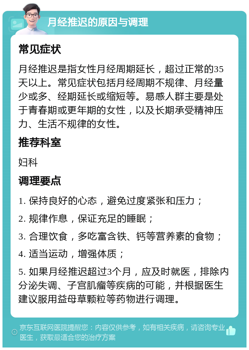 月经推迟的原因与调理 常见症状 月经推迟是指女性月经周期延长，超过正常的35天以上。常见症状包括月经周期不规律、月经量少或多、经期延长或缩短等。易感人群主要是处于青春期或更年期的女性，以及长期承受精神压力、生活不规律的女性。 推荐科室 妇科 调理要点 1. 保持良好的心态，避免过度紧张和压力； 2. 规律作息，保证充足的睡眠； 3. 合理饮食，多吃富含铁、钙等营养素的食物； 4. 适当运动，增强体质； 5. 如果月经推迟超过3个月，应及时就医，排除内分泌失调、子宫肌瘤等疾病的可能，并根据医生建议服用益母草颗粒等药物进行调理。