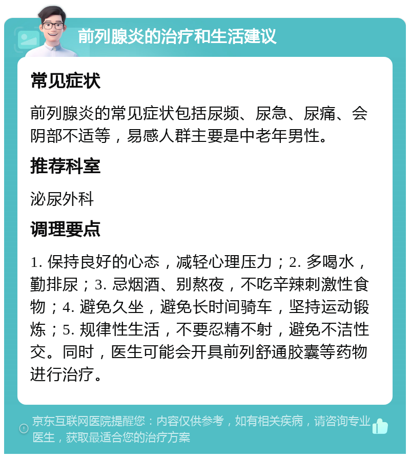 前列腺炎的治疗和生活建议 常见症状 前列腺炎的常见症状包括尿频、尿急、尿痛、会阴部不适等，易感人群主要是中老年男性。 推荐科室 泌尿外科 调理要点 1. 保持良好的心态，减轻心理压力；2. 多喝水，勤排尿；3. 忌烟酒、别熬夜，不吃辛辣刺激性食物；4. 避免久坐，避免长时间骑车，坚持运动锻炼；5. 规律性生活，不要忍精不射，避免不洁性交。同时，医生可能会开具前列舒通胶囊等药物进行治疗。