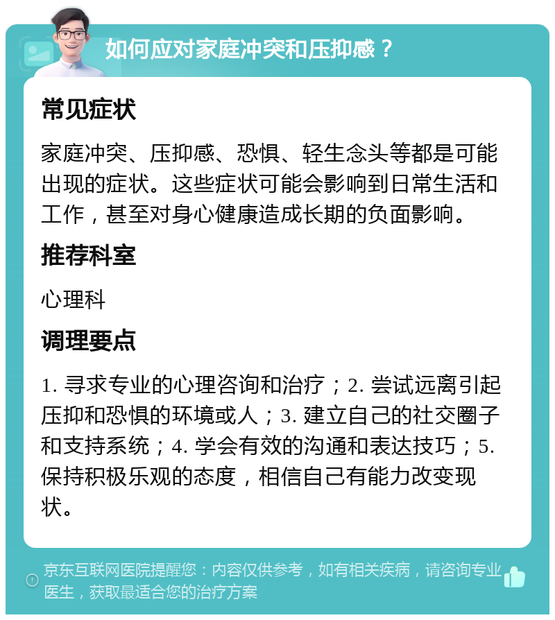 如何应对家庭冲突和压抑感？ 常见症状 家庭冲突、压抑感、恐惧、轻生念头等都是可能出现的症状。这些症状可能会影响到日常生活和工作，甚至对身心健康造成长期的负面影响。 推荐科室 心理科 调理要点 1. 寻求专业的心理咨询和治疗；2. 尝试远离引起压抑和恐惧的环境或人；3. 建立自己的社交圈子和支持系统；4. 学会有效的沟通和表达技巧；5. 保持积极乐观的态度，相信自己有能力改变现状。