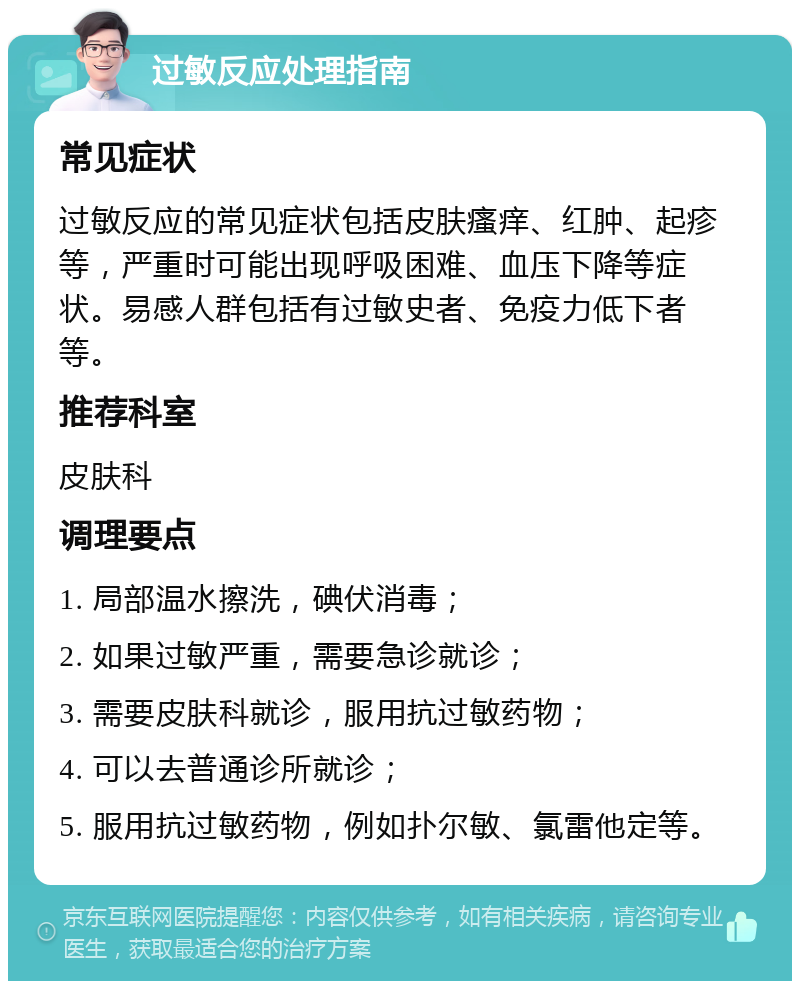 过敏反应处理指南 常见症状 过敏反应的常见症状包括皮肤瘙痒、红肿、起疹等，严重时可能出现呼吸困难、血压下降等症状。易感人群包括有过敏史者、免疫力低下者等。 推荐科室 皮肤科 调理要点 1. 局部温水擦洗，碘伏消毒； 2. 如果过敏严重，需要急诊就诊； 3. 需要皮肤科就诊，服用抗过敏药物； 4. 可以去普通诊所就诊； 5. 服用抗过敏药物，例如扑尔敏、氯雷他定等。