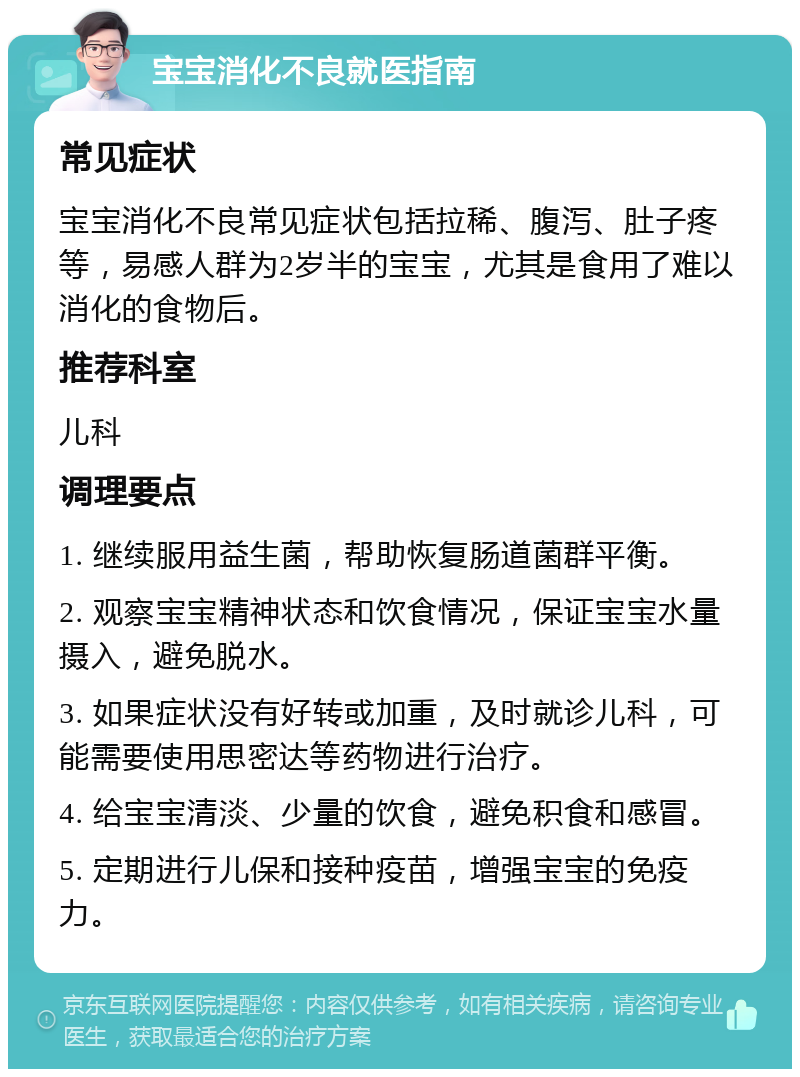 宝宝消化不良就医指南 常见症状 宝宝消化不良常见症状包括拉稀、腹泻、肚子疼等，易感人群为2岁半的宝宝，尤其是食用了难以消化的食物后。 推荐科室 儿科 调理要点 1. 继续服用益生菌，帮助恢复肠道菌群平衡。 2. 观察宝宝精神状态和饮食情况，保证宝宝水量摄入，避免脱水。 3. 如果症状没有好转或加重，及时就诊儿科，可能需要使用思密达等药物进行治疗。 4. 给宝宝清淡、少量的饮食，避免积食和感冒。 5. 定期进行儿保和接种疫苗，增强宝宝的免疫力。