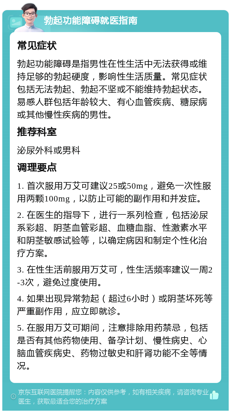 勃起功能障碍就医指南 常见症状 勃起功能障碍是指男性在性生活中无法获得或维持足够的勃起硬度，影响性生活质量。常见症状包括无法勃起、勃起不坚或不能维持勃起状态。易感人群包括年龄较大、有心血管疾病、糖尿病或其他慢性疾病的男性。 推荐科室 泌尿外科或男科 调理要点 1. 首次服用万艾可建议25或50mg，避免一次性服用两颗100mg，以防止可能的副作用和并发症。 2. 在医生的指导下，进行一系列检查，包括泌尿系彩超、阴茎血管彩超、血糖血脂、性激素水平和阴茎敏感试验等，以确定病因和制定个性化治疗方案。 3. 在性生活前服用万艾可，性生活频率建议一周2-3次，避免过度使用。 4. 如果出现异常勃起（超过6小时）或阴茎坏死等严重副作用，应立即就诊。 5. 在服用万艾可期间，注意排除用药禁忌，包括是否有其他药物使用、备孕计划、慢性病史、心脑血管疾病史、药物过敏史和肝肾功能不全等情况。