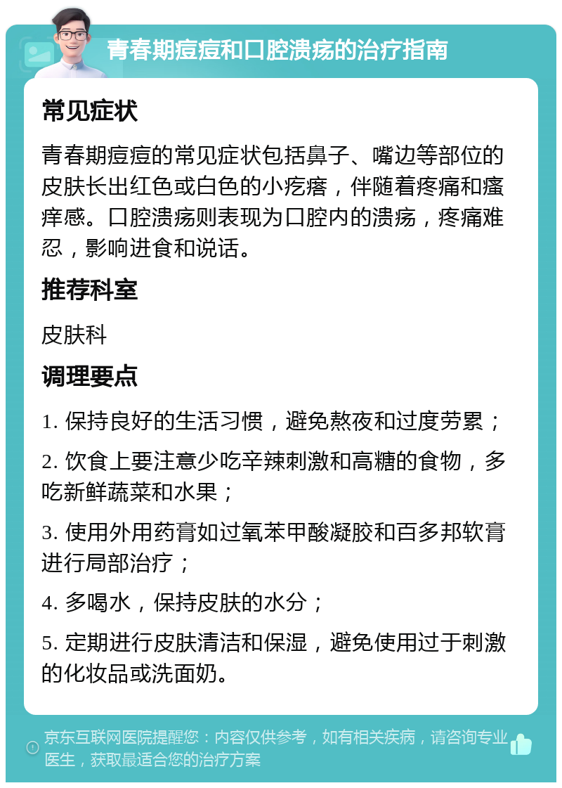 青春期痘痘和口腔溃疡的治疗指南 常见症状 青春期痘痘的常见症状包括鼻子、嘴边等部位的皮肤长出红色或白色的小疙瘩，伴随着疼痛和瘙痒感。口腔溃疡则表现为口腔内的溃疡，疼痛难忍，影响进食和说话。 推荐科室 皮肤科 调理要点 1. 保持良好的生活习惯，避免熬夜和过度劳累； 2. 饮食上要注意少吃辛辣刺激和高糖的食物，多吃新鲜蔬菜和水果； 3. 使用外用药膏如过氧苯甲酸凝胶和百多邦软膏进行局部治疗； 4. 多喝水，保持皮肤的水分； 5. 定期进行皮肤清洁和保湿，避免使用过于刺激的化妆品或洗面奶。