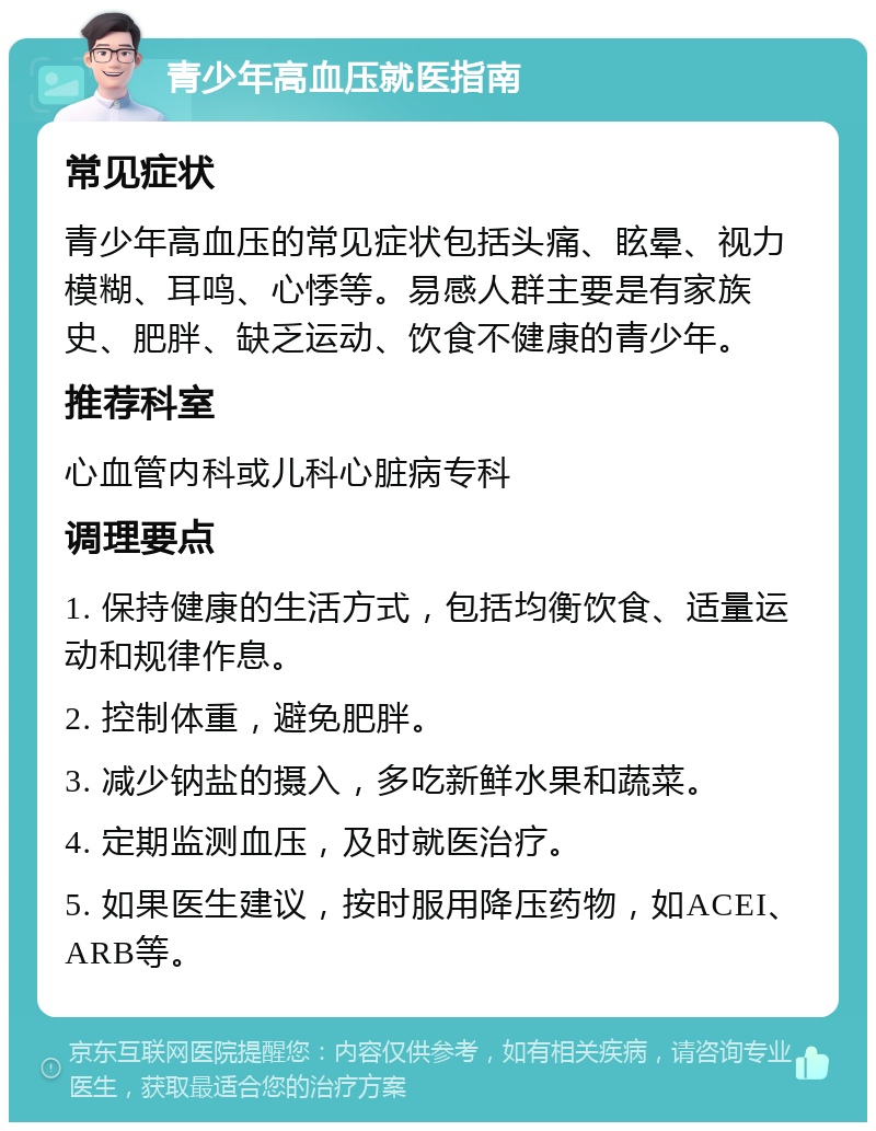 青少年高血压就医指南 常见症状 青少年高血压的常见症状包括头痛、眩晕、视力模糊、耳鸣、心悸等。易感人群主要是有家族史、肥胖、缺乏运动、饮食不健康的青少年。 推荐科室 心血管内科或儿科心脏病专科 调理要点 1. 保持健康的生活方式，包括均衡饮食、适量运动和规律作息。 2. 控制体重，避免肥胖。 3. 减少钠盐的摄入，多吃新鲜水果和蔬菜。 4. 定期监测血压，及时就医治疗。 5. 如果医生建议，按时服用降压药物，如ACEI、ARB等。