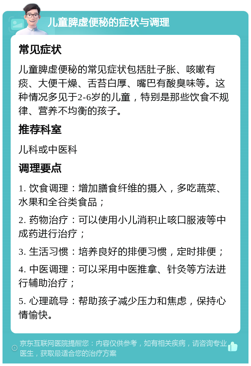 儿童脾虚便秘的症状与调理 常见症状 儿童脾虚便秘的常见症状包括肚子胀、咳嗽有痰、大便干燥、舌苔白厚、嘴巴有酸臭味等。这种情况多见于2-6岁的儿童，特别是那些饮食不规律、营养不均衡的孩子。 推荐科室 儿科或中医科 调理要点 1. 饮食调理：增加膳食纤维的摄入，多吃蔬菜、水果和全谷类食品； 2. 药物治疗：可以使用小儿消积止咳口服液等中成药进行治疗； 3. 生活习惯：培养良好的排便习惯，定时排便； 4. 中医调理：可以采用中医推拿、针灸等方法进行辅助治疗； 5. 心理疏导：帮助孩子减少压力和焦虑，保持心情愉快。