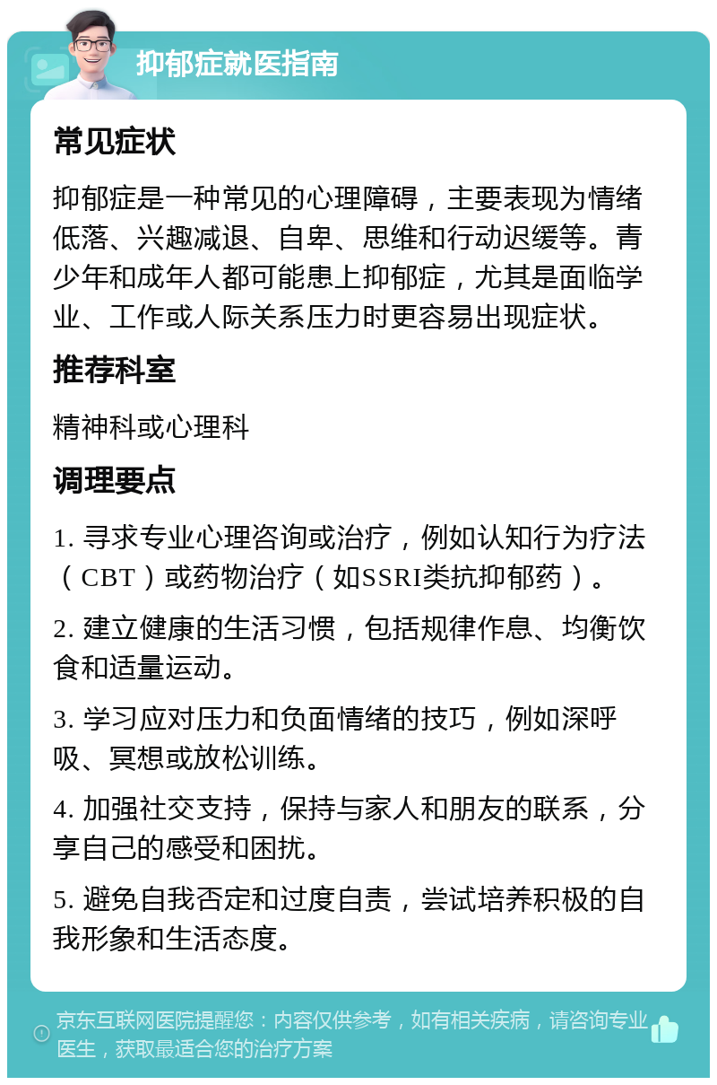 抑郁症就医指南 常见症状 抑郁症是一种常见的心理障碍，主要表现为情绪低落、兴趣减退、自卑、思维和行动迟缓等。青少年和成年人都可能患上抑郁症，尤其是面临学业、工作或人际关系压力时更容易出现症状。 推荐科室 精神科或心理科 调理要点 1. 寻求专业心理咨询或治疗，例如认知行为疗法（CBT）或药物治疗（如SSRI类抗抑郁药）。 2. 建立健康的生活习惯，包括规律作息、均衡饮食和适量运动。 3. 学习应对压力和负面情绪的技巧，例如深呼吸、冥想或放松训练。 4. 加强社交支持，保持与家人和朋友的联系，分享自己的感受和困扰。 5. 避免自我否定和过度自责，尝试培养积极的自我形象和生活态度。