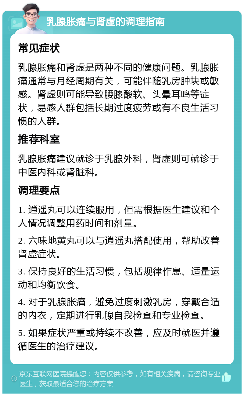 乳腺胀痛与肾虚的调理指南 常见症状 乳腺胀痛和肾虚是两种不同的健康问题。乳腺胀痛通常与月经周期有关，可能伴随乳房肿块或敏感。肾虚则可能导致腰膝酸软、头晕耳鸣等症状，易感人群包括长期过度疲劳或有不良生活习惯的人群。 推荐科室 乳腺胀痛建议就诊于乳腺外科，肾虚则可就诊于中医内科或肾脏科。 调理要点 1. 逍遥丸可以连续服用，但需根据医生建议和个人情况调整用药时间和剂量。 2. 六味地黄丸可以与逍遥丸搭配使用，帮助改善肾虚症状。 3. 保持良好的生活习惯，包括规律作息、适量运动和均衡饮食。 4. 对于乳腺胀痛，避免过度刺激乳房，穿戴合适的内衣，定期进行乳腺自我检查和专业检查。 5. 如果症状严重或持续不改善，应及时就医并遵循医生的治疗建议。