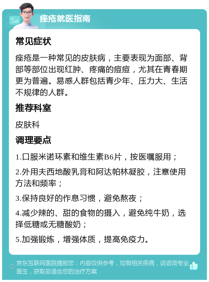 痤疮就医指南 常见症状 痤疮是一种常见的皮肤病，主要表现为面部、背部等部位出现红肿、疼痛的痘痘，尤其在青春期更为普遍。易感人群包括青少年、压力大、生活不规律的人群。 推荐科室 皮肤科 调理要点 1.口服米诺环素和维生素B6片，按医嘱服用； 2.外用夫西地酸乳膏和阿达帕林凝胶，注意使用方法和频率； 3.保持良好的作息习惯，避免熬夜； 4.减少辣的、甜的食物的摄入，避免纯牛奶，选择低糖或无糖酸奶； 5.加强锻炼，增强体质，提高免疫力。