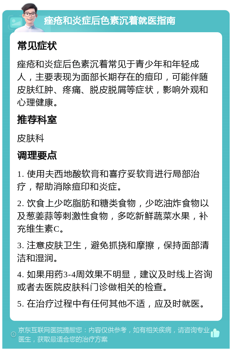 痤疮和炎症后色素沉着就医指南 常见症状 痤疮和炎症后色素沉着常见于青少年和年轻成人，主要表现为面部长期存在的痘印，可能伴随皮肤红肿、疼痛、脱皮脱屑等症状，影响外观和心理健康。 推荐科室 皮肤科 调理要点 1. 使用夫西地酸软膏和喜疗妥软膏进行局部治疗，帮助消除痘印和炎症。 2. 饮食上少吃脂肪和糖类食物，少吃油炸食物以及葱姜蒜等刺激性食物，多吃新鲜蔬菜水果，补充维生素C。 3. 注意皮肤卫生，避免抓挠和摩擦，保持面部清洁和湿润。 4. 如果用药3-4周效果不明显，建议及时线上咨询或者去医院皮肤科门诊做相关的检查。 5. 在治疗过程中有任何其他不适，应及时就医。