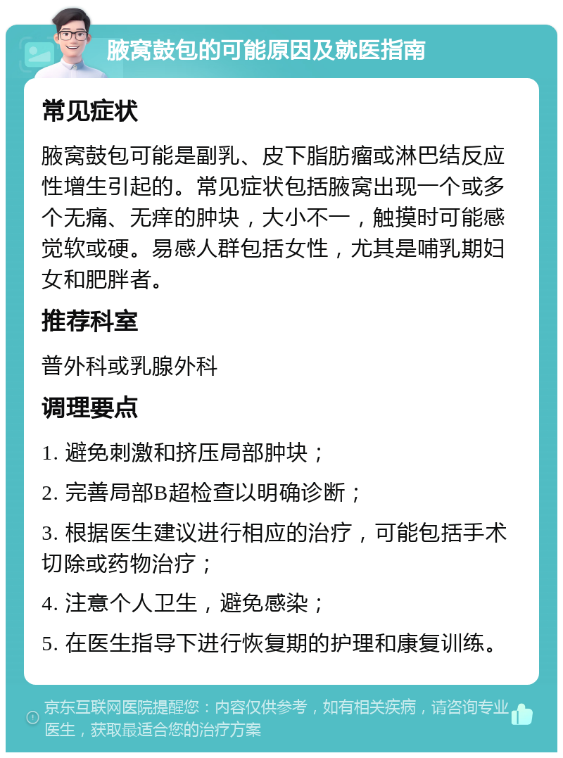 腋窝鼓包的可能原因及就医指南 常见症状 腋窝鼓包可能是副乳、皮下脂肪瘤或淋巴结反应性增生引起的。常见症状包括腋窝出现一个或多个无痛、无痒的肿块，大小不一，触摸时可能感觉软或硬。易感人群包括女性，尤其是哺乳期妇女和肥胖者。 推荐科室 普外科或乳腺外科 调理要点 1. 避免刺激和挤压局部肿块； 2. 完善局部B超检查以明确诊断； 3. 根据医生建议进行相应的治疗，可能包括手术切除或药物治疗； 4. 注意个人卫生，避免感染； 5. 在医生指导下进行恢复期的护理和康复训练。