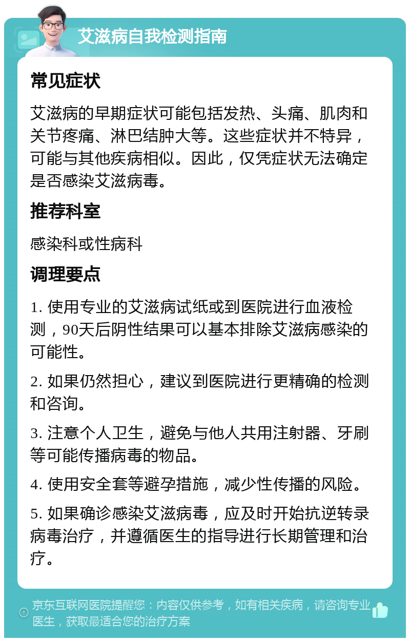 艾滋病自我检测指南 常见症状 艾滋病的早期症状可能包括发热、头痛、肌肉和关节疼痛、淋巴结肿大等。这些症状并不特异，可能与其他疾病相似。因此，仅凭症状无法确定是否感染艾滋病毒。 推荐科室 感染科或性病科 调理要点 1. 使用专业的艾滋病试纸或到医院进行血液检测，90天后阴性结果可以基本排除艾滋病感染的可能性。 2. 如果仍然担心，建议到医院进行更精确的检测和咨询。 3. 注意个人卫生，避免与他人共用注射器、牙刷等可能传播病毒的物品。 4. 使用安全套等避孕措施，减少性传播的风险。 5. 如果确诊感染艾滋病毒，应及时开始抗逆转录病毒治疗，并遵循医生的指导进行长期管理和治疗。