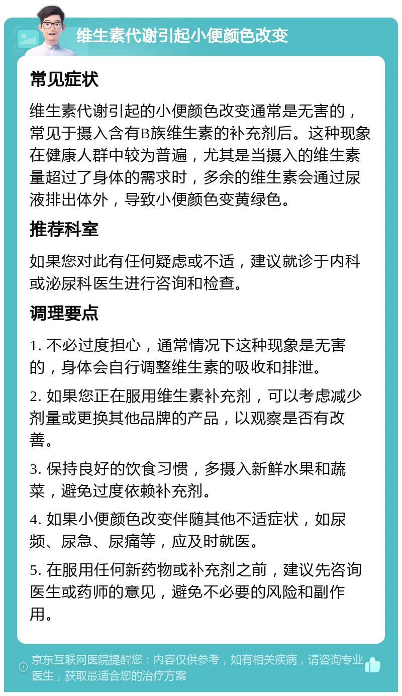 维生素代谢引起小便颜色改变 常见症状 维生素代谢引起的小便颜色改变通常是无害的，常见于摄入含有B族维生素的补充剂后。这种现象在健康人群中较为普遍，尤其是当摄入的维生素量超过了身体的需求时，多余的维生素会通过尿液排出体外，导致小便颜色变黄绿色。 推荐科室 如果您对此有任何疑虑或不适，建议就诊于内科或泌尿科医生进行咨询和检查。 调理要点 1. 不必过度担心，通常情况下这种现象是无害的，身体会自行调整维生素的吸收和排泄。 2. 如果您正在服用维生素补充剂，可以考虑减少剂量或更换其他品牌的产品，以观察是否有改善。 3. 保持良好的饮食习惯，多摄入新鲜水果和蔬菜，避免过度依赖补充剂。 4. 如果小便颜色改变伴随其他不适症状，如尿频、尿急、尿痛等，应及时就医。 5. 在服用任何新药物或补充剂之前，建议先咨询医生或药师的意见，避免不必要的风险和副作用。