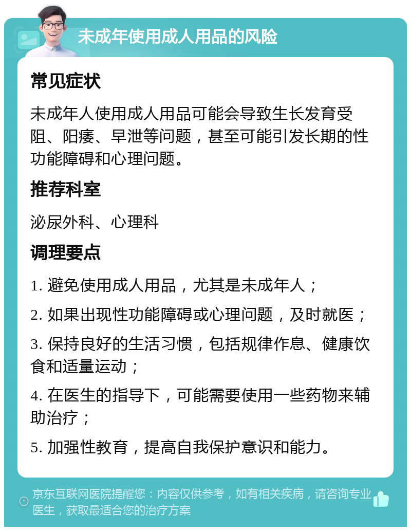 未成年使用成人用品的风险 常见症状 未成年人使用成人用品可能会导致生长发育受阻、阳痿、早泄等问题，甚至可能引发长期的性功能障碍和心理问题。 推荐科室 泌尿外科、心理科 调理要点 1. 避免使用成人用品，尤其是未成年人； 2. 如果出现性功能障碍或心理问题，及时就医； 3. 保持良好的生活习惯，包括规律作息、健康饮食和适量运动； 4. 在医生的指导下，可能需要使用一些药物来辅助治疗； 5. 加强性教育，提高自我保护意识和能力。