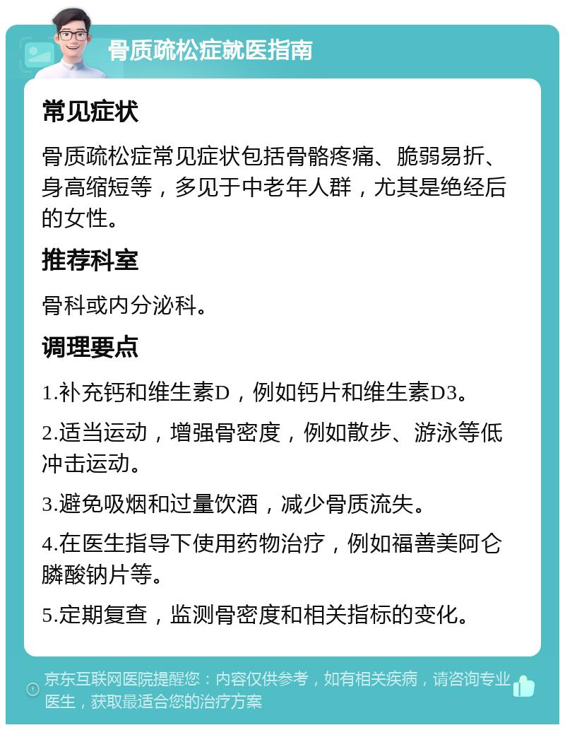 骨质疏松症就医指南 常见症状 骨质疏松症常见症状包括骨骼疼痛、脆弱易折、身高缩短等，多见于中老年人群，尤其是绝经后的女性。 推荐科室 骨科或内分泌科。 调理要点 1.补充钙和维生素D，例如钙片和维生素D3。 2.适当运动，增强骨密度，例如散步、游泳等低冲击运动。 3.避免吸烟和过量饮酒，减少骨质流失。 4.在医生指导下使用药物治疗，例如福善美阿仑膦酸钠片等。 5.定期复查，监测骨密度和相关指标的变化。