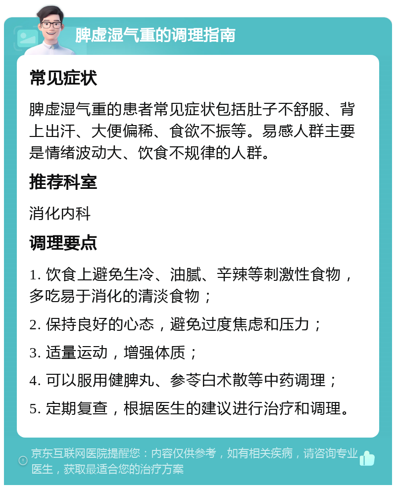 脾虚湿气重的调理指南 常见症状 脾虚湿气重的患者常见症状包括肚子不舒服、背上出汗、大便偏稀、食欲不振等。易感人群主要是情绪波动大、饮食不规律的人群。 推荐科室 消化内科 调理要点 1. 饮食上避免生冷、油腻、辛辣等刺激性食物，多吃易于消化的清淡食物； 2. 保持良好的心态，避免过度焦虑和压力； 3. 适量运动，增强体质； 4. 可以服用健脾丸、参苓白术散等中药调理； 5. 定期复查，根据医生的建议进行治疗和调理。