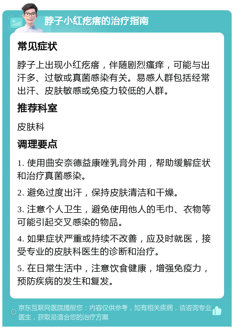 脖子小红疙瘩的治疗指南 常见症状 脖子上出现小红疙瘩，伴随剧烈瘙痒，可能与出汗多、过敏或真菌感染有关。易感人群包括经常出汗、皮肤敏感或免疫力较低的人群。 推荐科室 皮肤科 调理要点 1. 使用曲安奈德益康唑乳膏外用，帮助缓解症状和治疗真菌感染。 2. 避免过度出汗，保持皮肤清洁和干燥。 3. 注意个人卫生，避免使用他人的毛巾、衣物等可能引起交叉感染的物品。 4. 如果症状严重或持续不改善，应及时就医，接受专业的皮肤科医生的诊断和治疗。 5. 在日常生活中，注意饮食健康，增强免疫力，预防疾病的发生和复发。