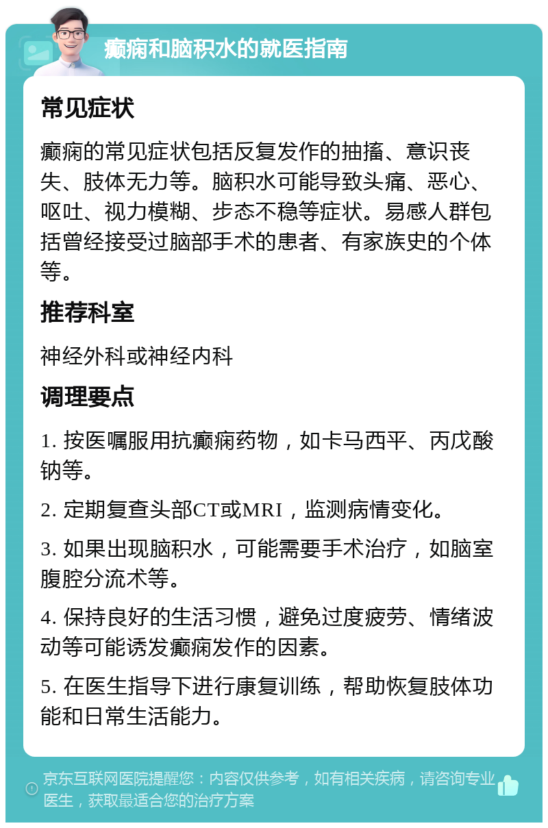 癫痫和脑积水的就医指南 常见症状 癫痫的常见症状包括反复发作的抽搐、意识丧失、肢体无力等。脑积水可能导致头痛、恶心、呕吐、视力模糊、步态不稳等症状。易感人群包括曾经接受过脑部手术的患者、有家族史的个体等。 推荐科室 神经外科或神经内科 调理要点 1. 按医嘱服用抗癫痫药物，如卡马西平、丙戊酸钠等。 2. 定期复查头部CT或MRI，监测病情变化。 3. 如果出现脑积水，可能需要手术治疗，如脑室腹腔分流术等。 4. 保持良好的生活习惯，避免过度疲劳、情绪波动等可能诱发癫痫发作的因素。 5. 在医生指导下进行康复训练，帮助恢复肢体功能和日常生活能力。