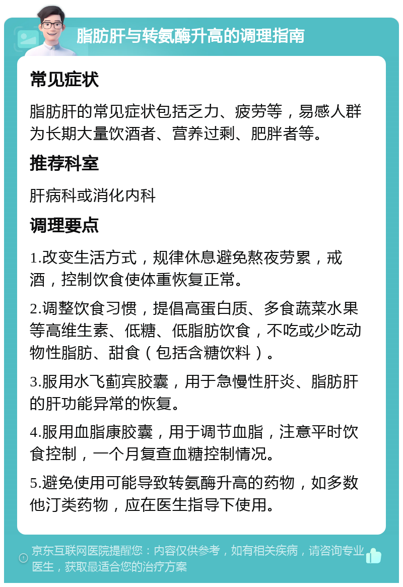 脂肪肝与转氨酶升高的调理指南 常见症状 脂肪肝的常见症状包括乏力、疲劳等，易感人群为长期大量饮酒者、营养过剩、肥胖者等。 推荐科室 肝病科或消化内科 调理要点 1.改变生活方式，规律休息避免熬夜劳累，戒酒，控制饮食使体重恢复正常。 2.调整饮食习惯，提倡高蛋白质、多食蔬菜水果等高维生素、低糖、低脂肪饮食，不吃或少吃动物性脂肪、甜食（包括含糖饮料）。 3.服用水飞蓟宾胶囊，用于急慢性肝炎、脂肪肝的肝功能异常的恢复。 4.服用血脂康胶囊，用于调节血脂，注意平时饮食控制，一个月复查血糖控制情况。 5.避免使用可能导致转氨酶升高的药物，如多数他汀类药物，应在医生指导下使用。