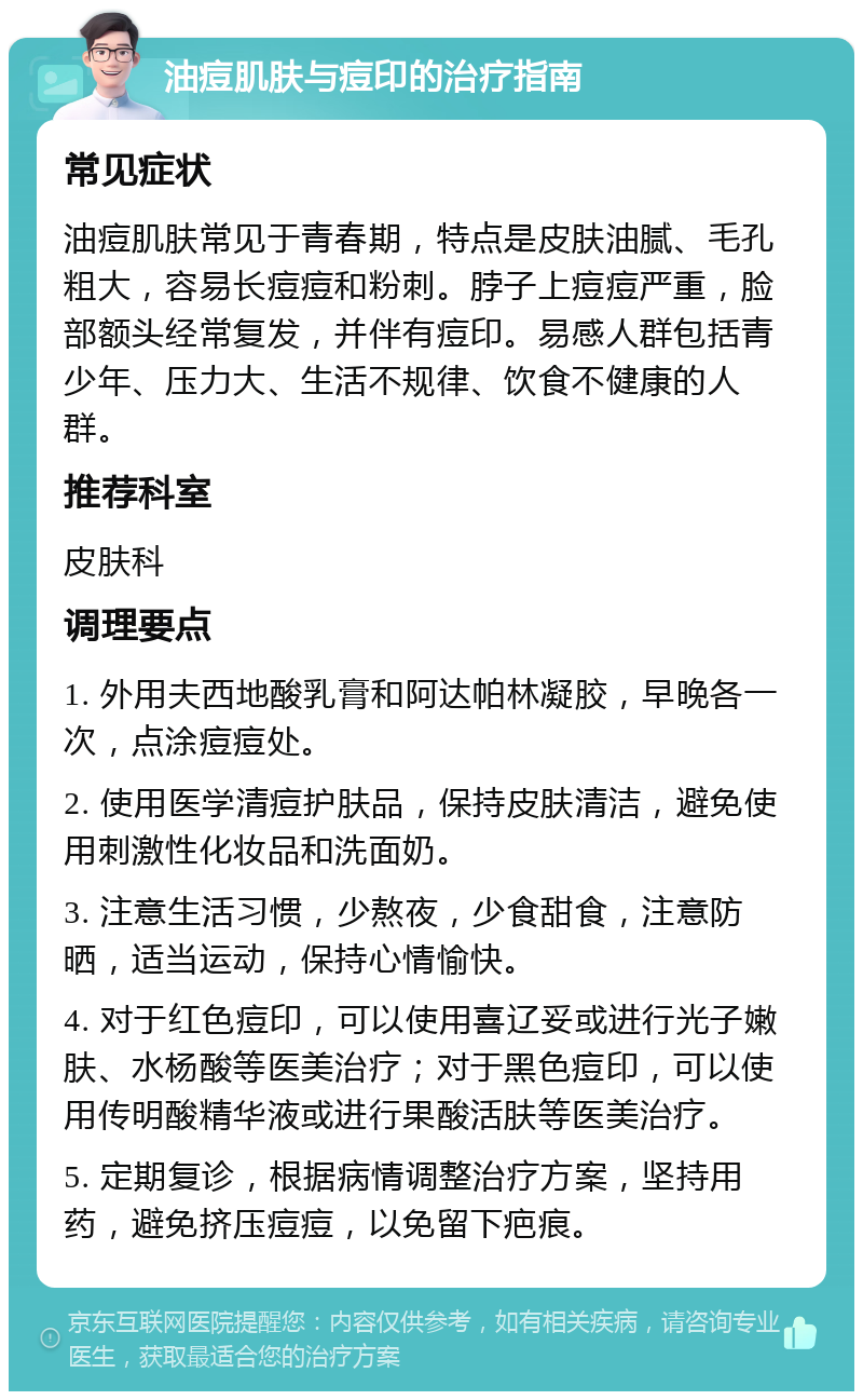 油痘肌肤与痘印的治疗指南 常见症状 油痘肌肤常见于青春期，特点是皮肤油腻、毛孔粗大，容易长痘痘和粉刺。脖子上痘痘严重，脸部额头经常复发，并伴有痘印。易感人群包括青少年、压力大、生活不规律、饮食不健康的人群。 推荐科室 皮肤科 调理要点 1. 外用夫西地酸乳膏和阿达帕林凝胶，早晚各一次，点涂痘痘处。 2. 使用医学清痘护肤品，保持皮肤清洁，避免使用刺激性化妆品和洗面奶。 3. 注意生活习惯，少熬夜，少食甜食，注意防晒，适当运动，保持心情愉快。 4. 对于红色痘印，可以使用喜辽妥或进行光子嫩肤、水杨酸等医美治疗；对于黑色痘印，可以使用传明酸精华液或进行果酸活肤等医美治疗。 5. 定期复诊，根据病情调整治疗方案，坚持用药，避免挤压痘痘，以免留下疤痕。