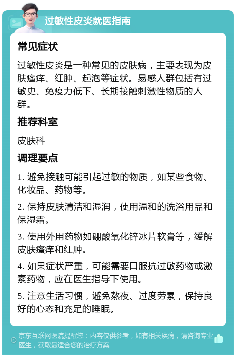 过敏性皮炎就医指南 常见症状 过敏性皮炎是一种常见的皮肤病，主要表现为皮肤瘙痒、红肿、起泡等症状。易感人群包括有过敏史、免疫力低下、长期接触刺激性物质的人群。 推荐科室 皮肤科 调理要点 1. 避免接触可能引起过敏的物质，如某些食物、化妆品、药物等。 2. 保持皮肤清洁和湿润，使用温和的洗浴用品和保湿霜。 3. 使用外用药物如硼酸氧化锌冰片软膏等，缓解皮肤瘙痒和红肿。 4. 如果症状严重，可能需要口服抗过敏药物或激素药物，应在医生指导下使用。 5. 注意生活习惯，避免熬夜、过度劳累，保持良好的心态和充足的睡眠。