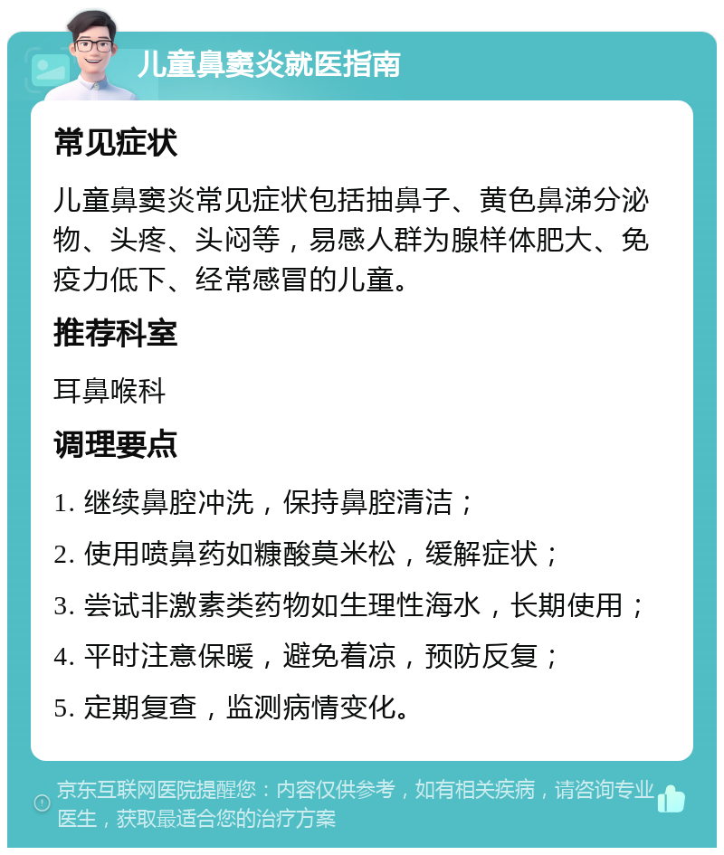 儿童鼻窦炎就医指南 常见症状 儿童鼻窦炎常见症状包括抽鼻子、黄色鼻涕分泌物、头疼、头闷等，易感人群为腺样体肥大、免疫力低下、经常感冒的儿童。 推荐科室 耳鼻喉科 调理要点 1. 继续鼻腔冲洗，保持鼻腔清洁； 2. 使用喷鼻药如糠酸莫米松，缓解症状； 3. 尝试非激素类药物如生理性海水，长期使用； 4. 平时注意保暖，避免着凉，预防反复； 5. 定期复查，监测病情变化。