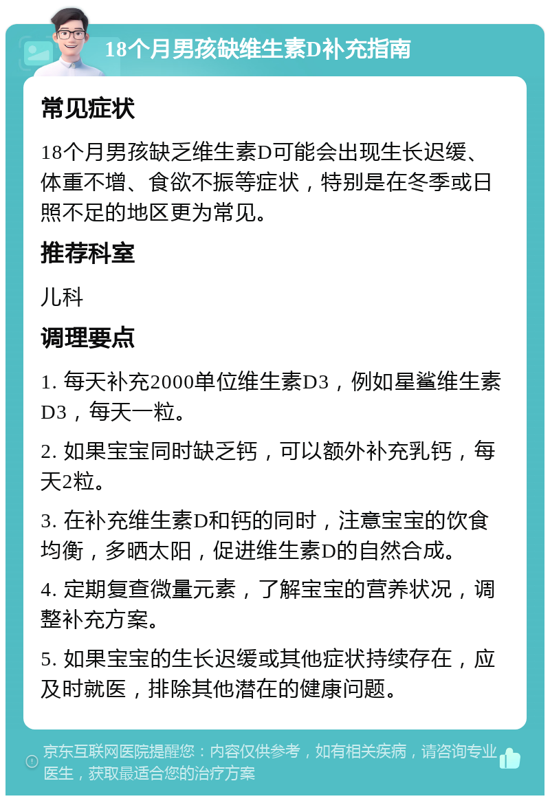 18个月男孩缺维生素D补充指南 常见症状 18个月男孩缺乏维生素D可能会出现生长迟缓、体重不增、食欲不振等症状，特别是在冬季或日照不足的地区更为常见。 推荐科室 儿科 调理要点 1. 每天补充2000单位维生素D3，例如星鲨维生素D3，每天一粒。 2. 如果宝宝同时缺乏钙，可以额外补充乳钙，每天2粒。 3. 在补充维生素D和钙的同时，注意宝宝的饮食均衡，多晒太阳，促进维生素D的自然合成。 4. 定期复查微量元素，了解宝宝的营养状况，调整补充方案。 5. 如果宝宝的生长迟缓或其他症状持续存在，应及时就医，排除其他潜在的健康问题。