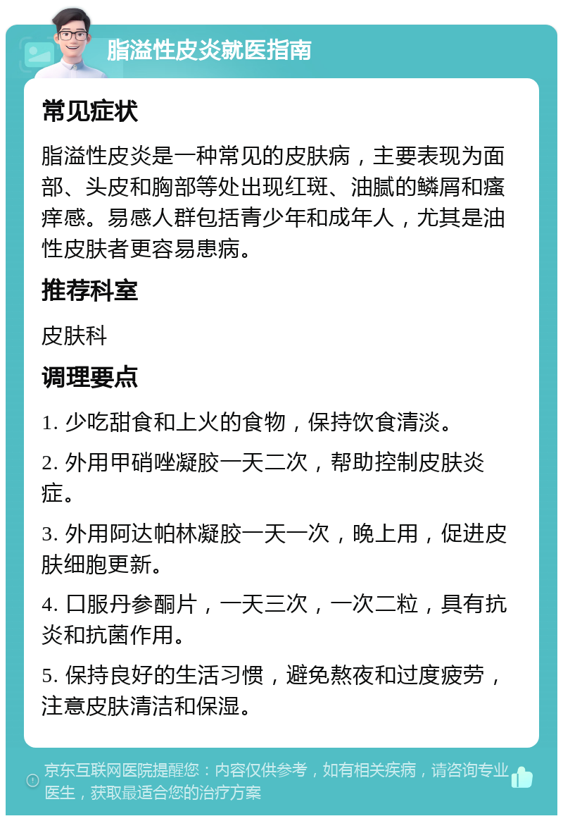 脂溢性皮炎就医指南 常见症状 脂溢性皮炎是一种常见的皮肤病，主要表现为面部、头皮和胸部等处出现红斑、油腻的鳞屑和瘙痒感。易感人群包括青少年和成年人，尤其是油性皮肤者更容易患病。 推荐科室 皮肤科 调理要点 1. 少吃甜食和上火的食物，保持饮食清淡。 2. 外用甲硝唑凝胶一天二次，帮助控制皮肤炎症。 3. 外用阿达帕林凝胶一天一次，晚上用，促进皮肤细胞更新。 4. 口服丹参酮片，一天三次，一次二粒，具有抗炎和抗菌作用。 5. 保持良好的生活习惯，避免熬夜和过度疲劳，注意皮肤清洁和保湿。