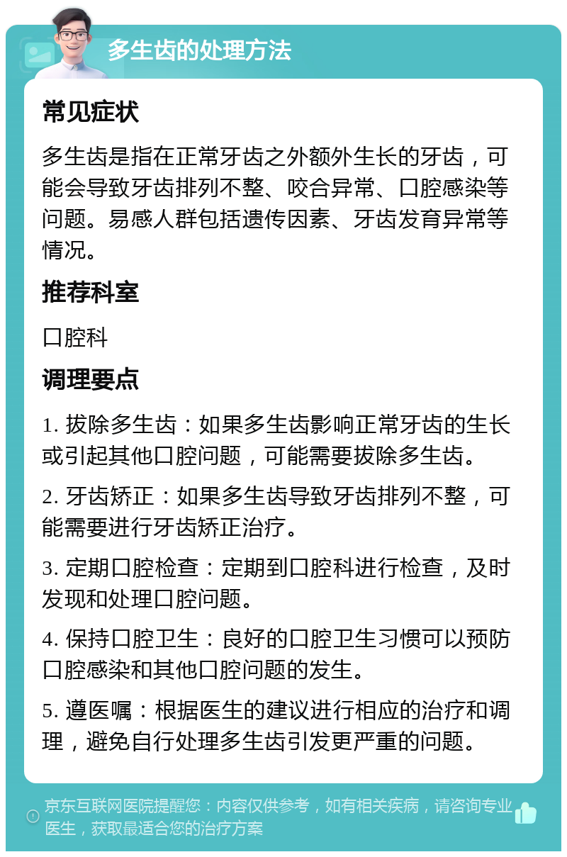 多生齿的处理方法 常见症状 多生齿是指在正常牙齿之外额外生长的牙齿，可能会导致牙齿排列不整、咬合异常、口腔感染等问题。易感人群包括遗传因素、牙齿发育异常等情况。 推荐科室 口腔科 调理要点 1. 拔除多生齿：如果多生齿影响正常牙齿的生长或引起其他口腔问题，可能需要拔除多生齿。 2. 牙齿矫正：如果多生齿导致牙齿排列不整，可能需要进行牙齿矫正治疗。 3. 定期口腔检查：定期到口腔科进行检查，及时发现和处理口腔问题。 4. 保持口腔卫生：良好的口腔卫生习惯可以预防口腔感染和其他口腔问题的发生。 5. 遵医嘱：根据医生的建议进行相应的治疗和调理，避免自行处理多生齿引发更严重的问题。