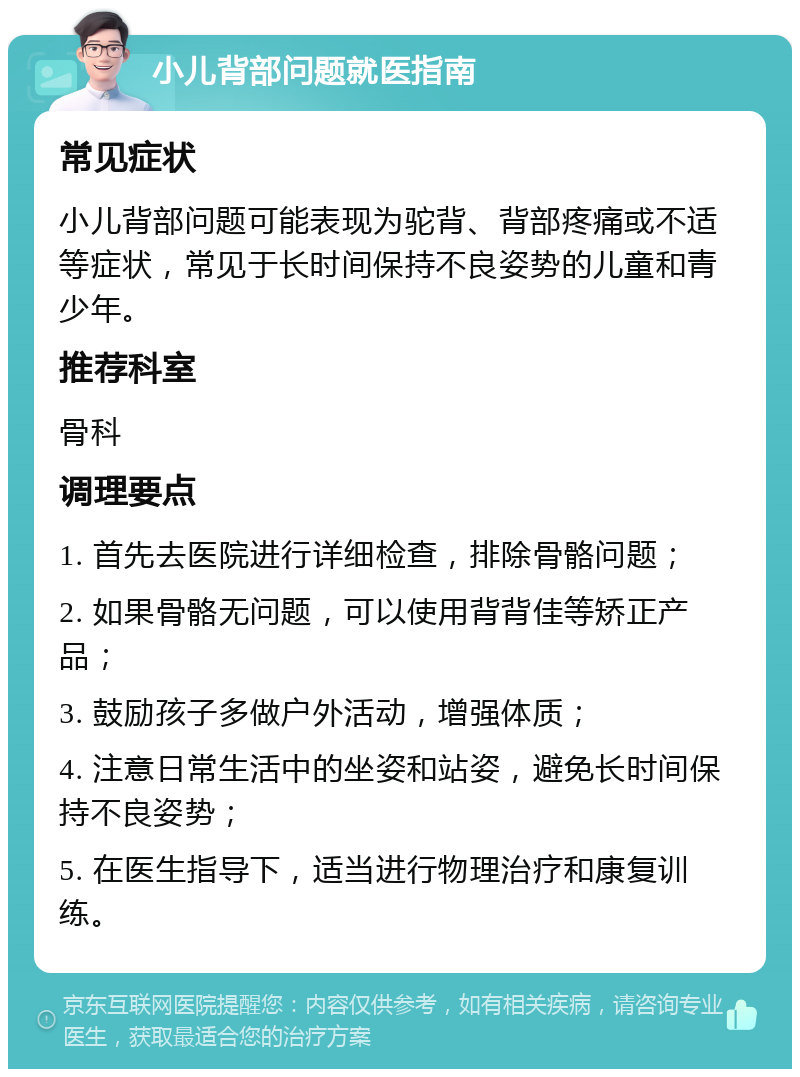 小儿背部问题就医指南 常见症状 小儿背部问题可能表现为驼背、背部疼痛或不适等症状，常见于长时间保持不良姿势的儿童和青少年。 推荐科室 骨科 调理要点 1. 首先去医院进行详细检查，排除骨骼问题； 2. 如果骨骼无问题，可以使用背背佳等矫正产品； 3. 鼓励孩子多做户外活动，增强体质； 4. 注意日常生活中的坐姿和站姿，避免长时间保持不良姿势； 5. 在医生指导下，适当进行物理治疗和康复训练。