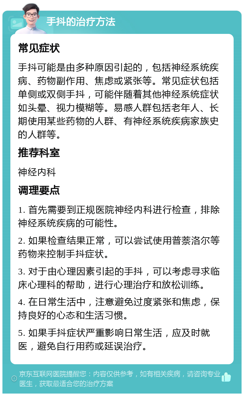 手抖的治疗方法 常见症状 手抖可能是由多种原因引起的，包括神经系统疾病、药物副作用、焦虑或紧张等。常见症状包括单侧或双侧手抖，可能伴随着其他神经系统症状如头晕、视力模糊等。易感人群包括老年人、长期使用某些药物的人群、有神经系统疾病家族史的人群等。 推荐科室 神经内科 调理要点 1. 首先需要到正规医院神经内科进行检查，排除神经系统疾病的可能性。 2. 如果检查结果正常，可以尝试使用普萘洛尔等药物来控制手抖症状。 3. 对于由心理因素引起的手抖，可以考虑寻求临床心理科的帮助，进行心理治疗和放松训练。 4. 在日常生活中，注意避免过度紧张和焦虑，保持良好的心态和生活习惯。 5. 如果手抖症状严重影响日常生活，应及时就医，避免自行用药或延误治疗。