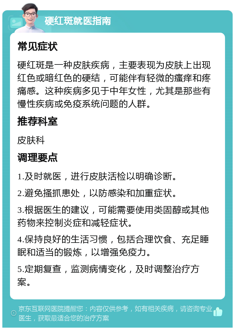 硬红斑就医指南 常见症状 硬红斑是一种皮肤疾病，主要表现为皮肤上出现红色或暗红色的硬结，可能伴有轻微的瘙痒和疼痛感。这种疾病多见于中年女性，尤其是那些有慢性疾病或免疫系统问题的人群。 推荐科室 皮肤科 调理要点 1.及时就医，进行皮肤活检以明确诊断。 2.避免搔抓患处，以防感染和加重症状。 3.根据医生的建议，可能需要使用类固醇或其他药物来控制炎症和减轻症状。 4.保持良好的生活习惯，包括合理饮食、充足睡眠和适当的锻炼，以增强免疫力。 5.定期复查，监测病情变化，及时调整治疗方案。