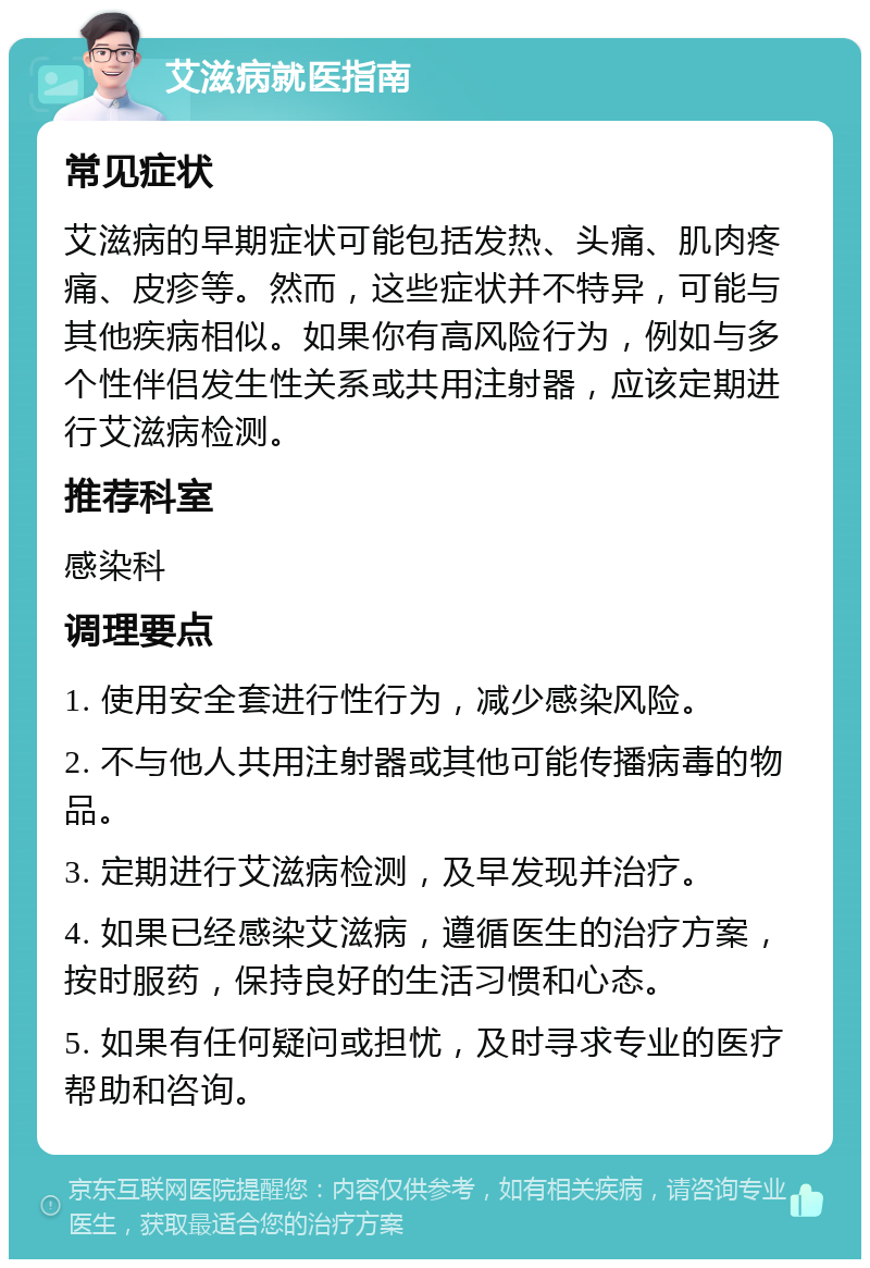 艾滋病就医指南 常见症状 艾滋病的早期症状可能包括发热、头痛、肌肉疼痛、皮疹等。然而，这些症状并不特异，可能与其他疾病相似。如果你有高风险行为，例如与多个性伴侣发生性关系或共用注射器，应该定期进行艾滋病检测。 推荐科室 感染科 调理要点 1. 使用安全套进行性行为，减少感染风险。 2. 不与他人共用注射器或其他可能传播病毒的物品。 3. 定期进行艾滋病检测，及早发现并治疗。 4. 如果已经感染艾滋病，遵循医生的治疗方案，按时服药，保持良好的生活习惯和心态。 5. 如果有任何疑问或担忧，及时寻求专业的医疗帮助和咨询。