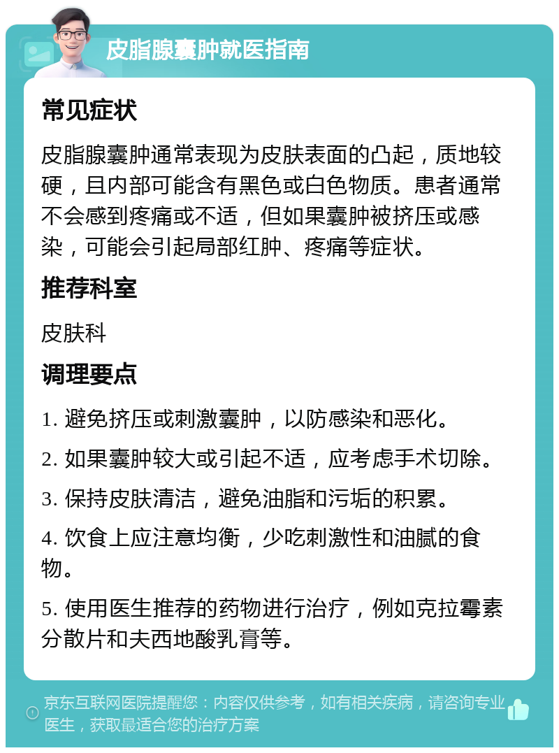 皮脂腺囊肿就医指南 常见症状 皮脂腺囊肿通常表现为皮肤表面的凸起，质地较硬，且内部可能含有黑色或白色物质。患者通常不会感到疼痛或不适，但如果囊肿被挤压或感染，可能会引起局部红肿、疼痛等症状。 推荐科室 皮肤科 调理要点 1. 避免挤压或刺激囊肿，以防感染和恶化。 2. 如果囊肿较大或引起不适，应考虑手术切除。 3. 保持皮肤清洁，避免油脂和污垢的积累。 4. 饮食上应注意均衡，少吃刺激性和油腻的食物。 5. 使用医生推荐的药物进行治疗，例如克拉霉素分散片和夫西地酸乳膏等。