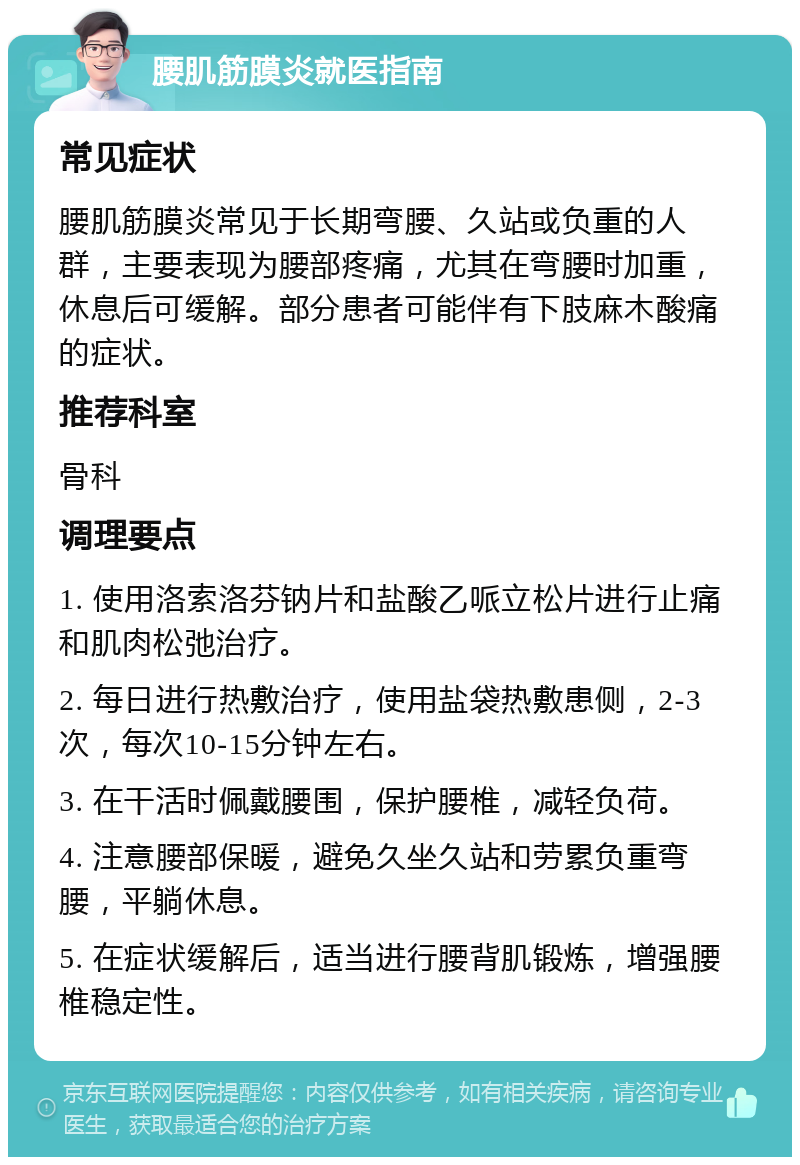 腰肌筋膜炎就医指南 常见症状 腰肌筋膜炎常见于长期弯腰、久站或负重的人群，主要表现为腰部疼痛，尤其在弯腰时加重，休息后可缓解。部分患者可能伴有下肢麻木酸痛的症状。 推荐科室 骨科 调理要点 1. 使用洛索洛芬钠片和盐酸乙哌立松片进行止痛和肌肉松弛治疗。 2. 每日进行热敷治疗，使用盐袋热敷患侧，2-3次，每次10-15分钟左右。 3. 在干活时佩戴腰围，保护腰椎，减轻负荷。 4. 注意腰部保暖，避免久坐久站和劳累负重弯腰，平躺休息。 5. 在症状缓解后，适当进行腰背肌锻炼，增强腰椎稳定性。