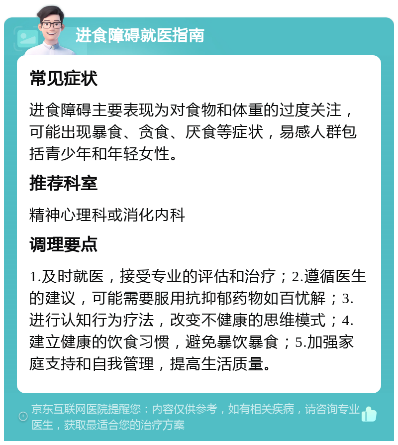 进食障碍就医指南 常见症状 进食障碍主要表现为对食物和体重的过度关注，可能出现暴食、贪食、厌食等症状，易感人群包括青少年和年轻女性。 推荐科室 精神心理科或消化内科 调理要点 1.及时就医，接受专业的评估和治疗；2.遵循医生的建议，可能需要服用抗抑郁药物如百忧解；3.进行认知行为疗法，改变不健康的思维模式；4.建立健康的饮食习惯，避免暴饮暴食；5.加强家庭支持和自我管理，提高生活质量。