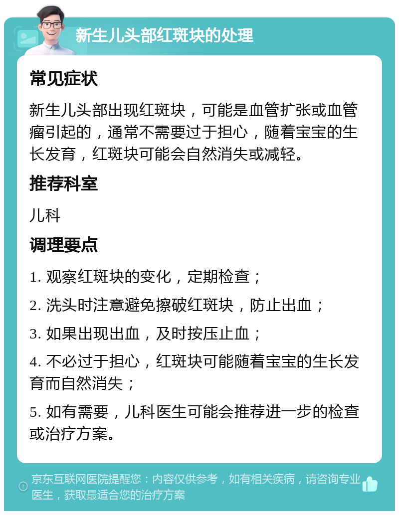 新生儿头部红斑块的处理 常见症状 新生儿头部出现红斑块，可能是血管扩张或血管瘤引起的，通常不需要过于担心，随着宝宝的生长发育，红斑块可能会自然消失或减轻。 推荐科室 儿科 调理要点 1. 观察红斑块的变化，定期检查； 2. 洗头时注意避免擦破红斑块，防止出血； 3. 如果出现出血，及时按压止血； 4. 不必过于担心，红斑块可能随着宝宝的生长发育而自然消失； 5. 如有需要，儿科医生可能会推荐进一步的检查或治疗方案。