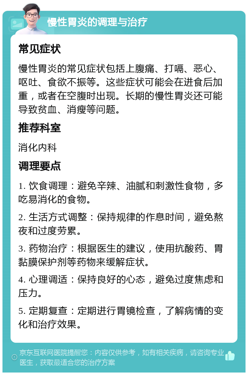 慢性胃炎的调理与治疗 常见症状 慢性胃炎的常见症状包括上腹痛、打嗝、恶心、呕吐、食欲不振等。这些症状可能会在进食后加重，或者在空腹时出现。长期的慢性胃炎还可能导致贫血、消瘦等问题。 推荐科室 消化内科 调理要点 1. 饮食调理：避免辛辣、油腻和刺激性食物，多吃易消化的食物。 2. 生活方式调整：保持规律的作息时间，避免熬夜和过度劳累。 3. 药物治疗：根据医生的建议，使用抗酸药、胃黏膜保护剂等药物来缓解症状。 4. 心理调适：保持良好的心态，避免过度焦虑和压力。 5. 定期复查：定期进行胃镜检查，了解病情的变化和治疗效果。