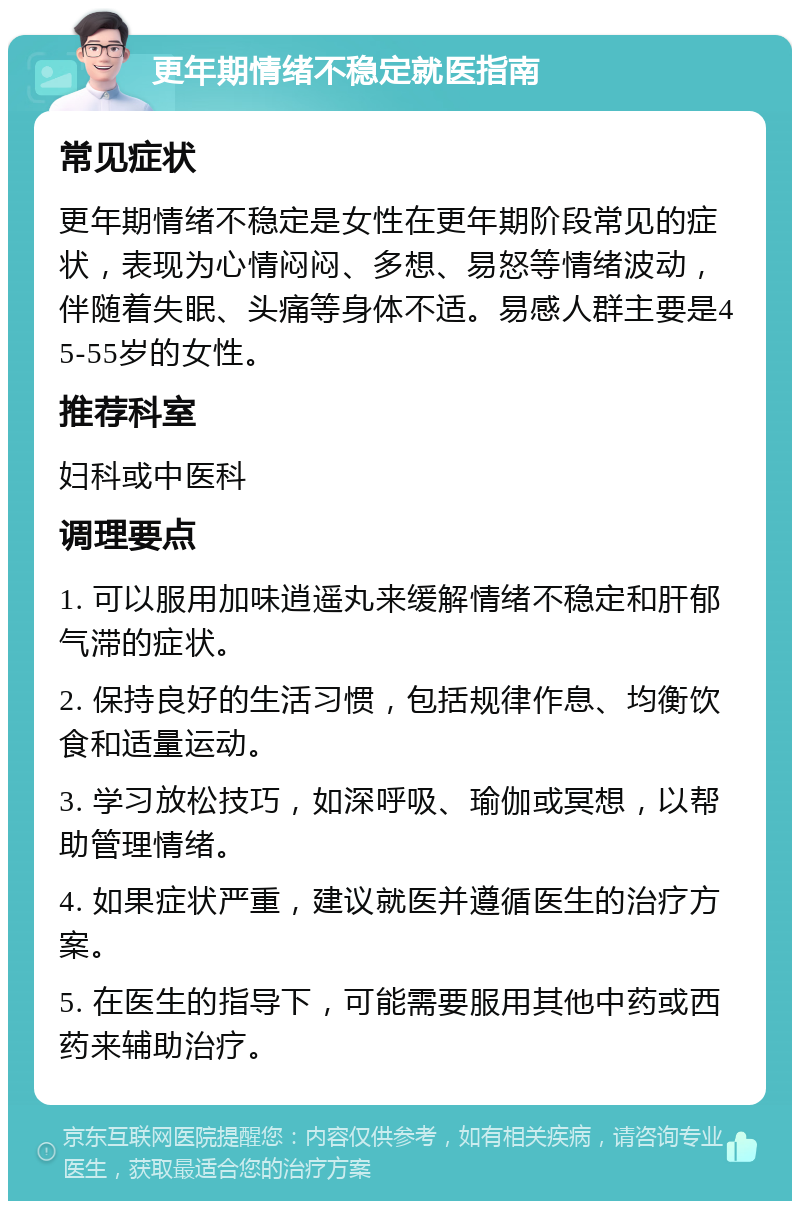 更年期情绪不稳定就医指南 常见症状 更年期情绪不稳定是女性在更年期阶段常见的症状，表现为心情闷闷、多想、易怒等情绪波动，伴随着失眠、头痛等身体不适。易感人群主要是45-55岁的女性。 推荐科室 妇科或中医科 调理要点 1. 可以服用加味逍遥丸来缓解情绪不稳定和肝郁气滞的症状。 2. 保持良好的生活习惯，包括规律作息、均衡饮食和适量运动。 3. 学习放松技巧，如深呼吸、瑜伽或冥想，以帮助管理情绪。 4. 如果症状严重，建议就医并遵循医生的治疗方案。 5. 在医生的指导下，可能需要服用其他中药或西药来辅助治疗。