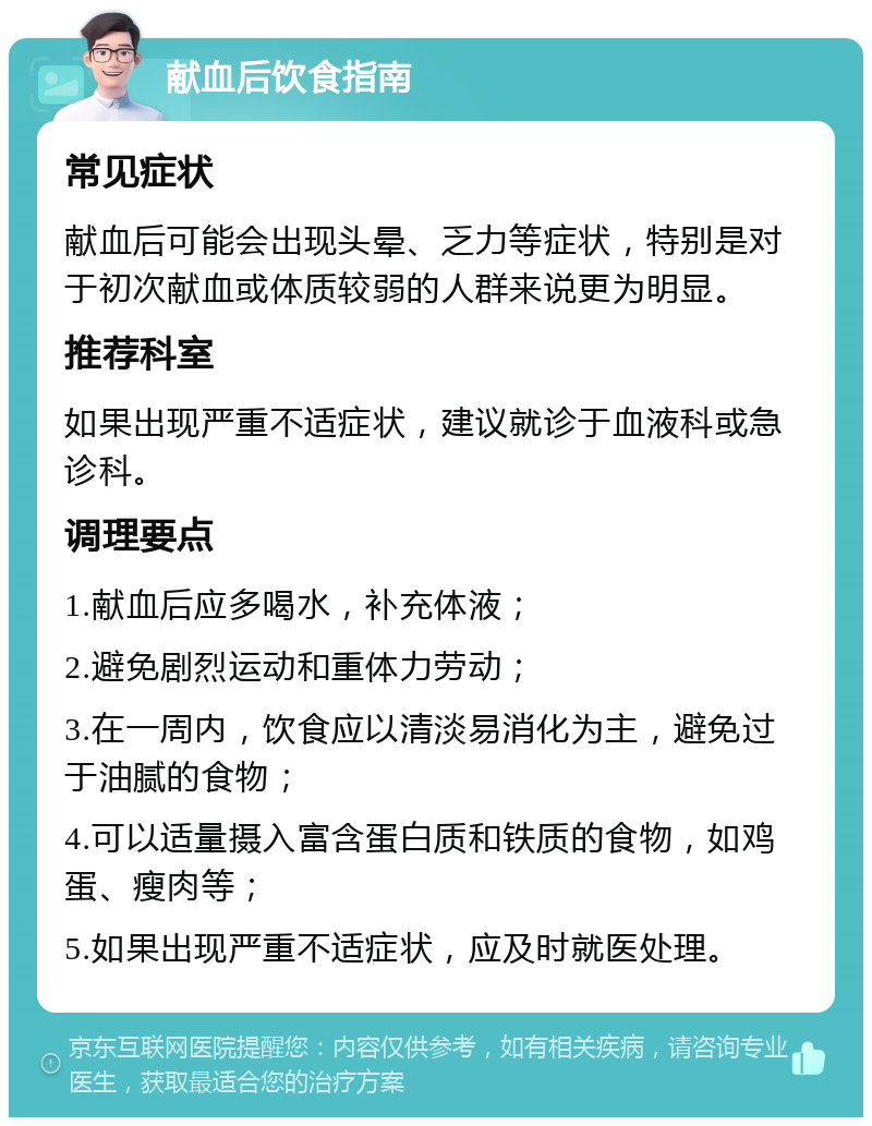 献血后饮食指南 常见症状 献血后可能会出现头晕、乏力等症状，特别是对于初次献血或体质较弱的人群来说更为明显。 推荐科室 如果出现严重不适症状，建议就诊于血液科或急诊科。 调理要点 1.献血后应多喝水，补充体液； 2.避免剧烈运动和重体力劳动； 3.在一周内，饮食应以清淡易消化为主，避免过于油腻的食物； 4.可以适量摄入富含蛋白质和铁质的食物，如鸡蛋、瘦肉等； 5.如果出现严重不适症状，应及时就医处理。