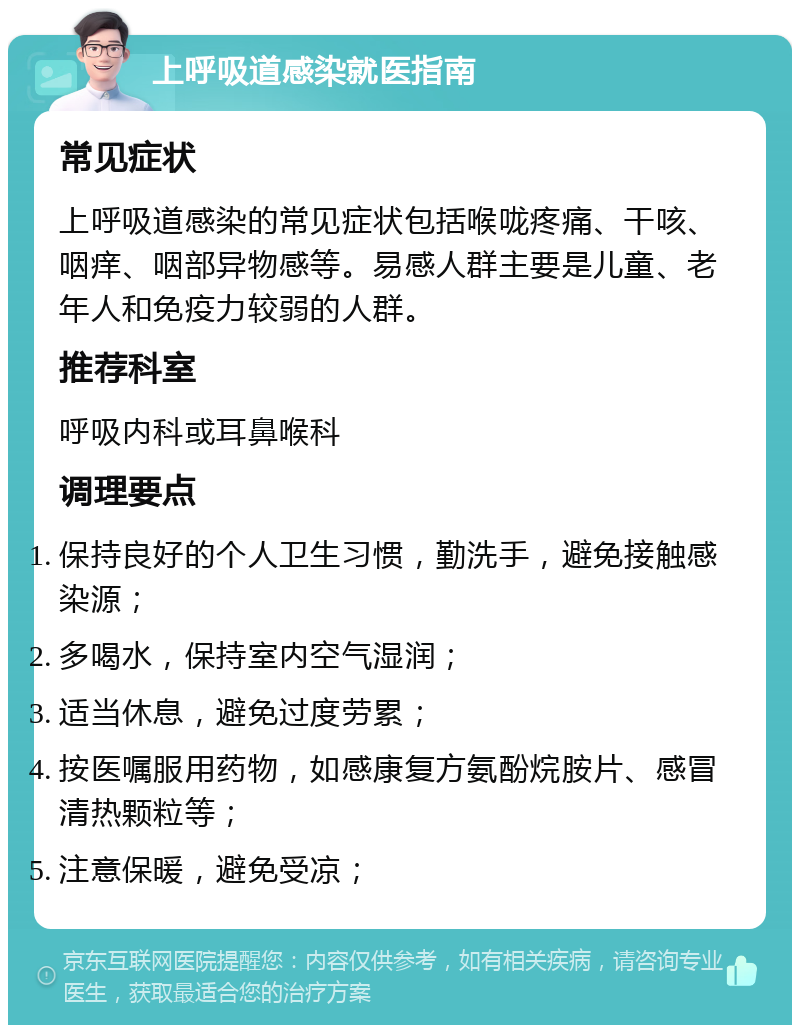 上呼吸道感染就医指南 常见症状 上呼吸道感染的常见症状包括喉咙疼痛、干咳、咽痒、咽部异物感等。易感人群主要是儿童、老年人和免疫力较弱的人群。 推荐科室 呼吸内科或耳鼻喉科 调理要点 保持良好的个人卫生习惯，勤洗手，避免接触感染源； 多喝水，保持室内空气湿润； 适当休息，避免过度劳累； 按医嘱服用药物，如感康复方氨酚烷胺片、感冒清热颗粒等； 注意保暖，避免受凉；